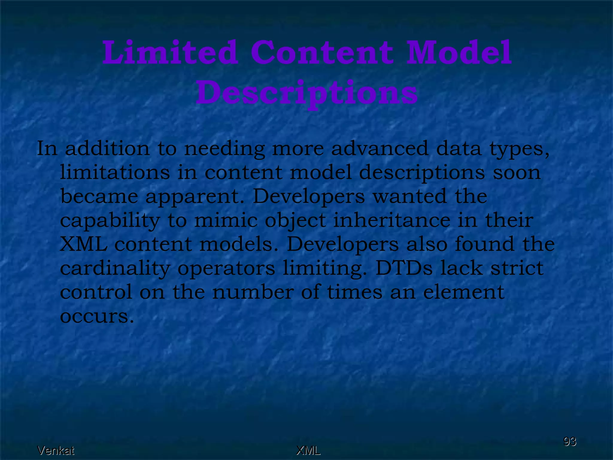 Limited Content Model Descriptions In addition to needing more advanced data types, limitations in content model descriptions soon became apparent. Developers wanted the capability to mimic object inheritance in their XML content models. Developers also found the cardinality operators limiting. DTDs lack strict control on the number of times an element occurs. 