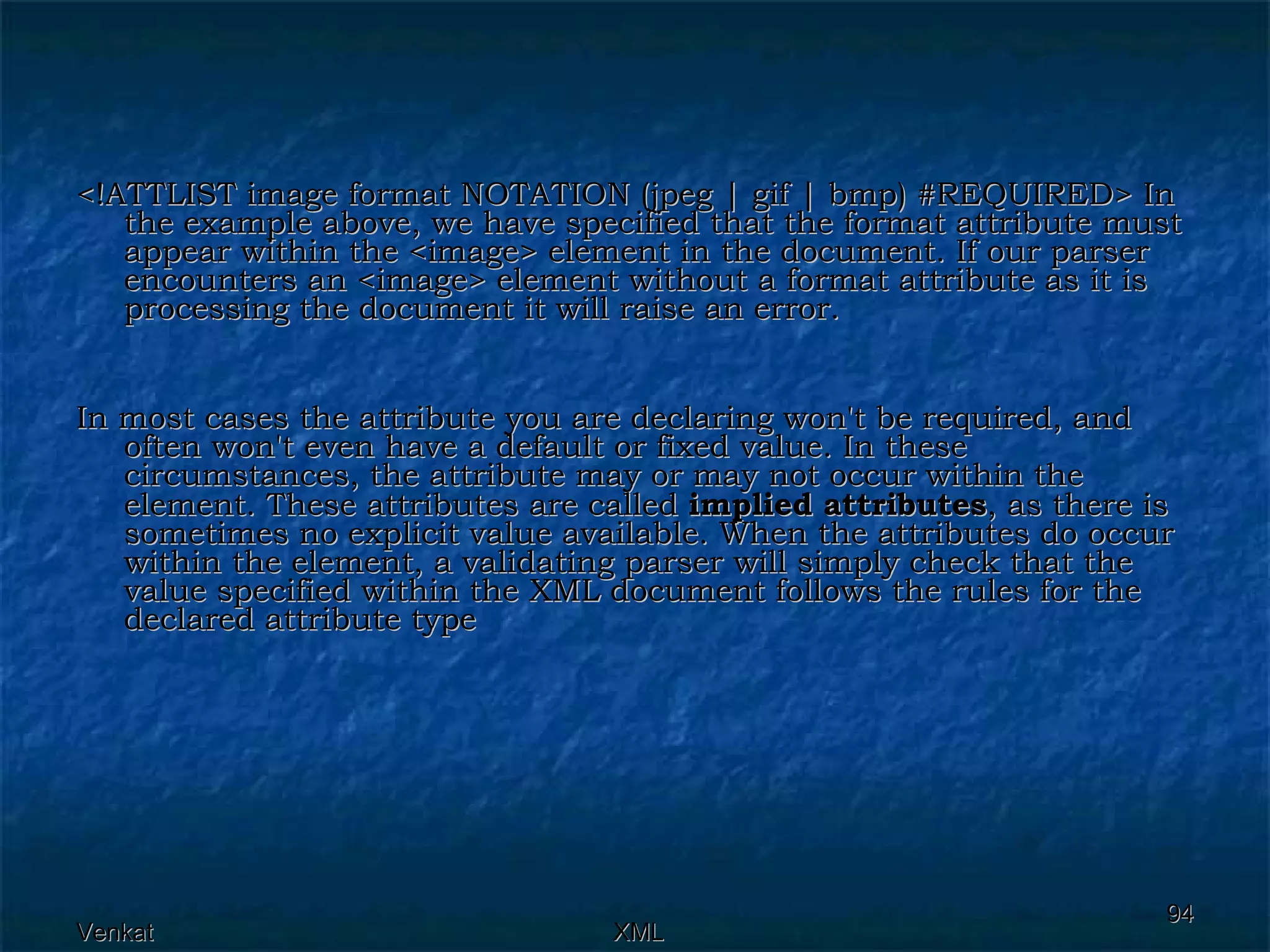 <!ATTLIST image format NOTATION (jpeg | gif | bmp) #REQUIRED> In the example above, we have specified that the format attribute must appear within the <image> element in the document. If our parser encounters an <image> element without a format attribute as it is processing the document it will raise an error. In most cases the attribute you are declaring won't be required, and often won't even have a default or fixed value. In these circumstances, the attribute may or may not occur within the element. These attributes are called  implied attributes , as there is sometimes no explicit value available. When the attributes do occur within the element, a validating parser will simply check that the value specified within the XML document follows the rules for the declared attribute type 