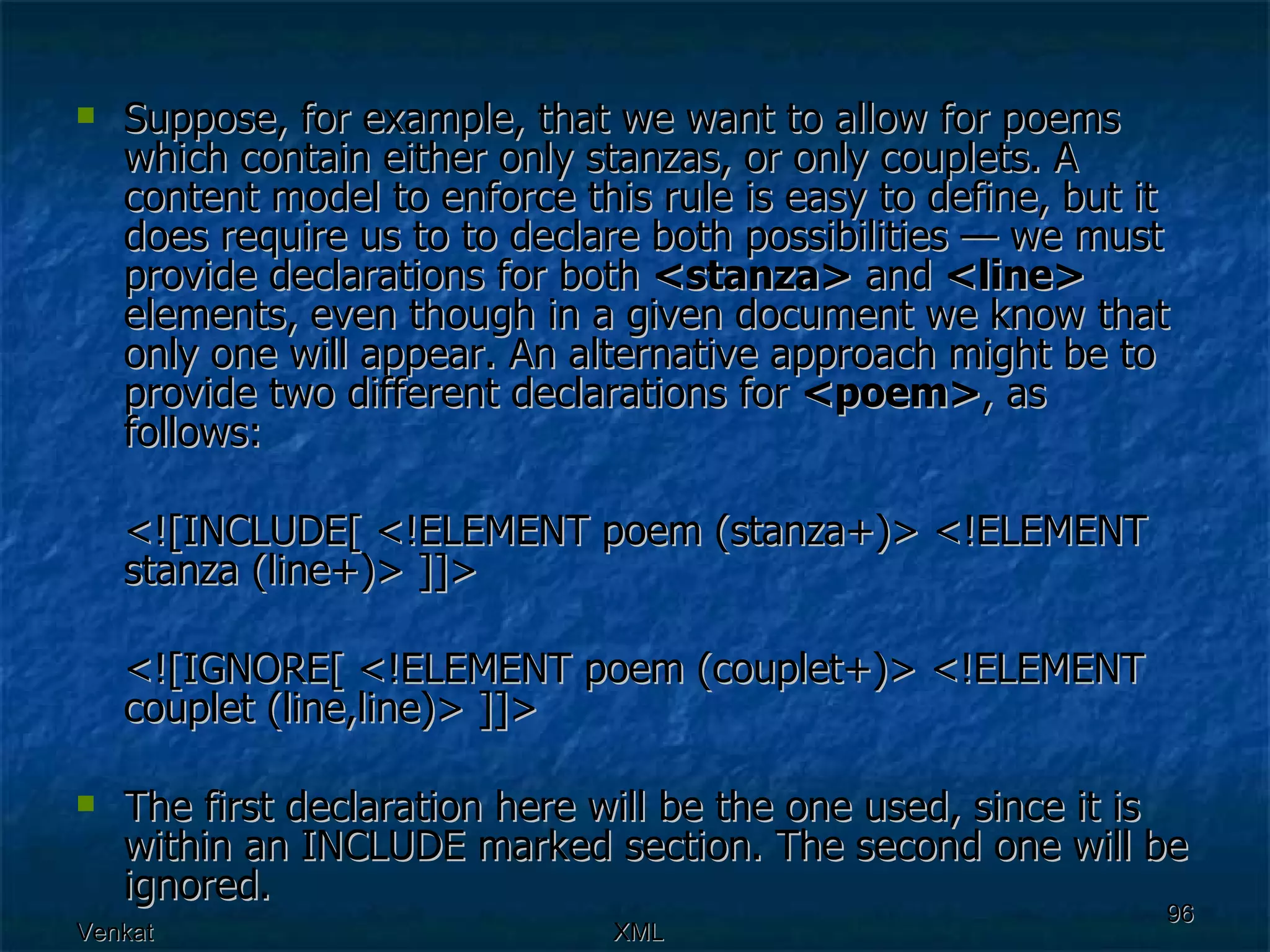 Suppose, for example, that we want to allow for poems which contain either only stanzas, or only couplets. A content model to enforce this rule is easy to define, but it does require us to to declare both possibilities — we must provide declarations for both  <stanza>  and  <line>  elements, even though in a given document we know that only one will appear. An alternative approach might be to provide two different declarations for  <poem> , as follows:  <![INCLUDE[ <!ELEMENT poem (stanza+)> <!ELEMENT stanza (line+)> ]]>  <![IGNORE[ <!ELEMENT poem (couplet+)> <!ELEMENT couplet (line,line)> ]]>  The first declaration here will be the one used, since it is within an INCLUDE marked section. The second one will be ignored.  