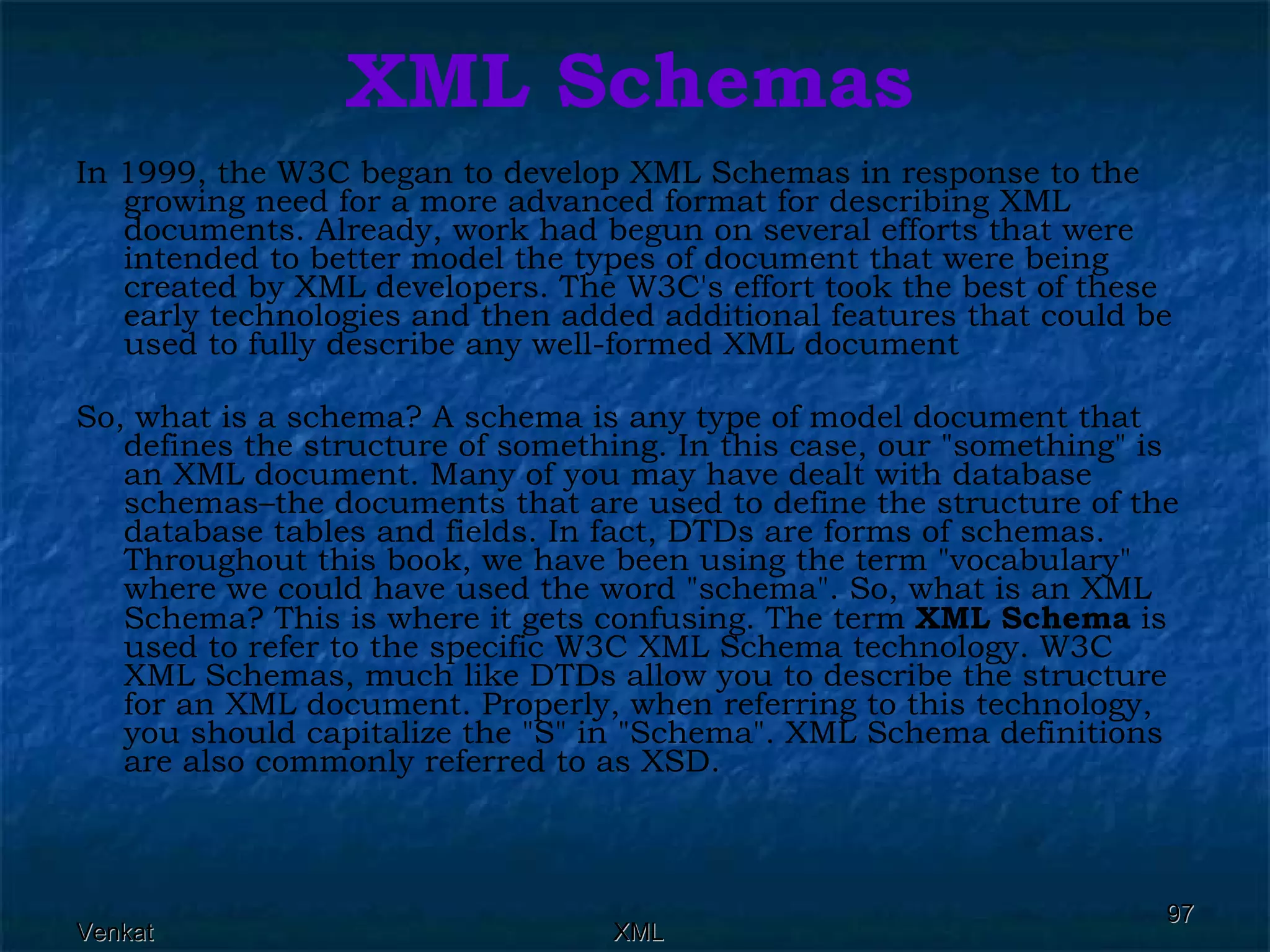 XML Schemas In 1999, the W3C began to develop XML Schemas in response to the growing need for a more advanced format for describing XML documents. Already, work had begun on several efforts that were intended to better model the types of document that were being created by XML developers. The W3C's effort took the best of these early technologies and then added additional features that could be used to fully describe any well-formed XML document So, what is a schema? A schema is any type of model document that defines the structure of something. In this case, our &quot;something&quot; is an XML document. Many of you may have dealt with database schemas–the documents that are used to define the structure of the database tables and fields. In fact, DTDs are forms of schemas. Throughout this book, we have been using the term &quot;vocabulary&quot; where we could have used the word &quot;schema&quot;. So, what is an XML Schema? This is where it gets confusing. The term  XML Schema  is used to refer to the specific W3C XML Schema technology. W3C XML Schemas, much like DTDs allow you to describe the structure for an XML document. Properly, when referring to this technology, you should capitalize the &quot;S&quot; in &quot;Schema&quot;. XML Schema definitions are also commonly referred to as XSD. 