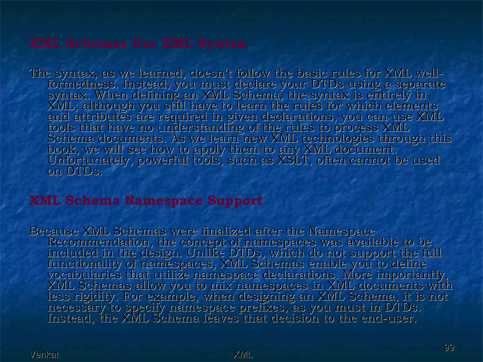 XML Schemas Use XML Syntax   The syntax, as we learned, doesn't follow the basic rules for XML well-formedness. Instead, you must declare your DTDs using a separate syntax. When defining an XML Schema, the syntax is entirely in XML; although you still have to learn the rules for which elements and attributes are required in given declarations, you can use XML tools that have no understanding of the rules to process XML Schema documents. As we learn new XML technologies through this book, we will see how to apply them to any XML document. Unfortunately, powerful tools, such as XSLT, often cannot be used on DTDs.  XML Schema Namespace Support Because XML Schemas were finalized after the Namespace Recommendation, the concept of namespaces was available to be included in the design. Unlike DTDs, which do not support the full functionality of namespaces, XML Schemas enable you to define vocabularies that utilize namespace declarations. More importantly, XML Schemas allow you to mix namespaces in XML documents with less rigidity. For example, when designing an XML Schema, it is not necessary to specify namespace prefixes, as you must in DTDs. Instead, the XML Schema leaves that decision to the end-user. 