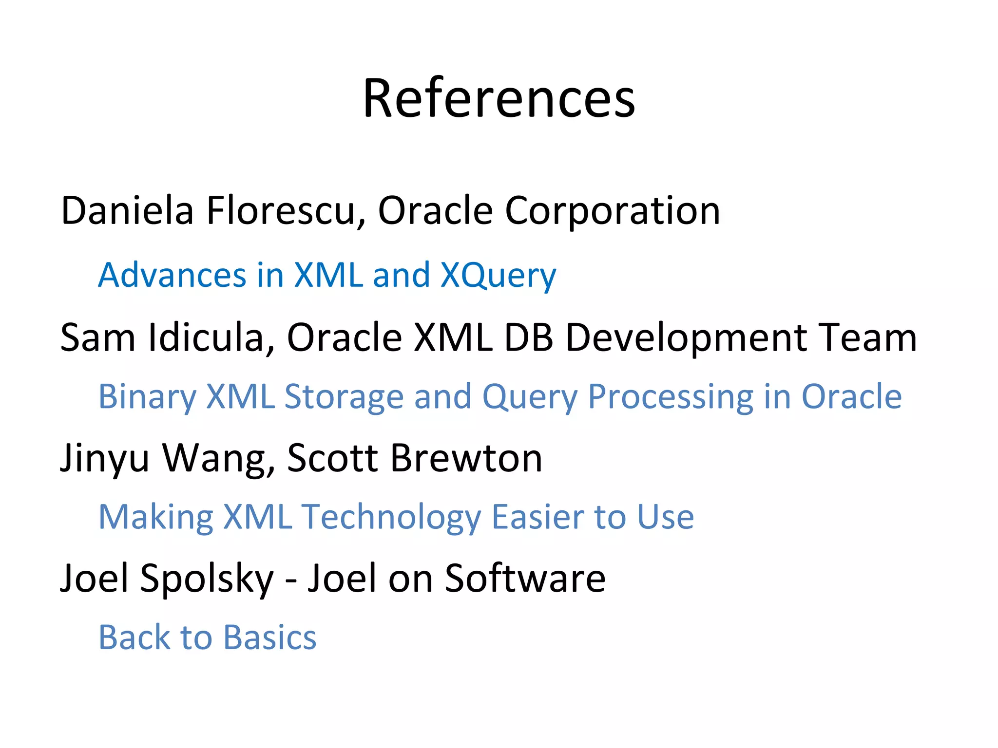 References
Daniela Florescu, Oracle Corporation
Advances in XML and XQuery

Sam Idicula, Oracle XML DB Development Team
Binary XML Storage and Query Processing in Oracle

Jinyu Wang, Scott Brewton
Making XML Technology Easier to Use

Joel Spolsky - Joel on Software
Back to Basics

 