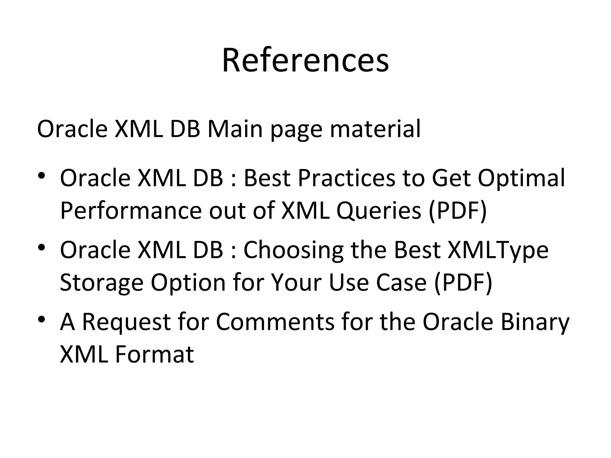 References
Oracle XML DB Main page material
• Oracle XML DB : Best Practices to Get Optimal
Performance out of XML Queries (PDF)
• Oracle XML DB : Choosing the Best XMLType
Storage Option for Your Use Case (PDF)
• A Request for Comments for the Oracle Binary
XML Format

 