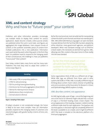 XML and content strategy
Why and how to “future-proof” your content

Publishers and other information providers increasingly          By far, the most practical, most versatile tool for manipulating
use multiple media to display their content for various          content for both current formats and those not invented yet is
applications. Books become e-books, online journal articles      XML. XML (eXtensible Markup Language) is an open standard;
are published online first and in print later, and figures are   its power derives from the fact that XML has been adopted by
aggregated into image databases. Users request chunks of         entire industries, many government agencies, and platform
content, or the publisher assembles pieces of content from       developers. When new standards emerge, such as EPUB for
multiple publications into a new publication. Information        e-book readers, the standards are derived from generic XML,
users want what they want, when they want, in the form they      allowing even files created a few years hence to flow readily
want. As publishers work to respond to the changing needs        into the new standard.
of their constituencies, the challenge is: how can publishers
“future-proof” their content?
                                                                   By far, the most practical, most
Even today, content takes many forms and has many uses.            versatile tool for manipulating
Publishers find that they need to adapt their content in
various ways (figure 1).
                                                                   content for both current formats
                                                                   and those not invented yet is XML.
                                Sampling
                                                                 Some organizations think of XML as a different set of tags.
                                                                 While XML tags are different from those used in other
   •	 Web-ready HTML on proprietary platforms
                                                                 systems like SGML or HTML, XML is actually a different way of
   •	 HTML for web previewing
                                                                 thinking about content. Karen Colson, director of publishing
   •	 PDF for printing/viewing/downloading                       and communications at the Association for Research in Vision
   •	 Distribution by third-party aggregators (Ovid, EBSCO)      and Ophthalmology (ARVO) explains it simply,
   •	 Abstract & indexing services (Scopus)
   •	 Mobile devices (iPad, smartphones)                         XML describes content, not appearance.
   •	 Archival solutions (Portico)
                                                                 An XML tag (actually, a pair of tags—one at the beginning and
                                                                 one at the end of an element) might indicate that a section
Figure 1: Sampling of data output
                                                                 of copy is a first-level heading inside a book chapter. The
                                                                 actual appearance of the heading, however, is determined by
If today’s situation is not complicated enough, the future       a different style sheet for each application. The typeface and
is likely to be even more complex. How can information           size that appears in the book might be completely different if
providers respond to the changing needs of customers and         the book is available on an e-reader, and it might be different
new technologies with greater facility in terms of time, cost,   still if the book is included on the electronic platform of a
and effort?                                                      third-party aggregator.



SPi Global
2807 North Parham Road, Suite 350, Richmond, VA 23294
T 1 804 262 4219                                                                                       www.spi-global.com
 