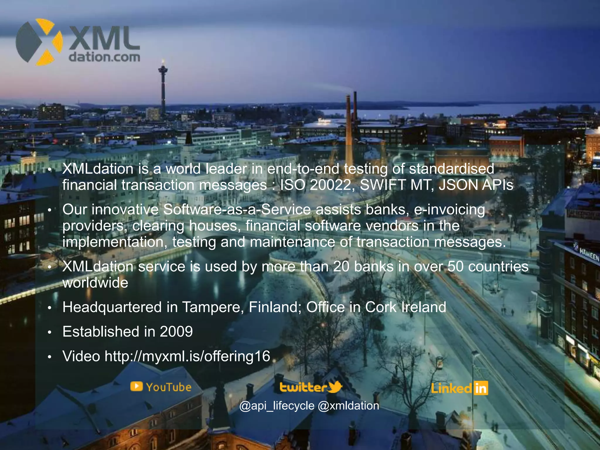 • XMLdation is a world leader in end-to-end testing of standardised
financial transaction messages : ISO 20022, SWIFT MT, JSON APIs
• Our innovative Software-as-a-Service assists banks, e-invoicing
providers, clearing houses, financial software vendors in the
implementation, testing and maintenance of transaction messages.
• XMLdation service is used by more than 20 banks in over 50 countries
worldwide
• Headquartered in Tampere, Finland; Office in Cork Ireland
• Established in 2009
• Video http://myxml.is/offering16
@api_lifecycle @xmldation
 