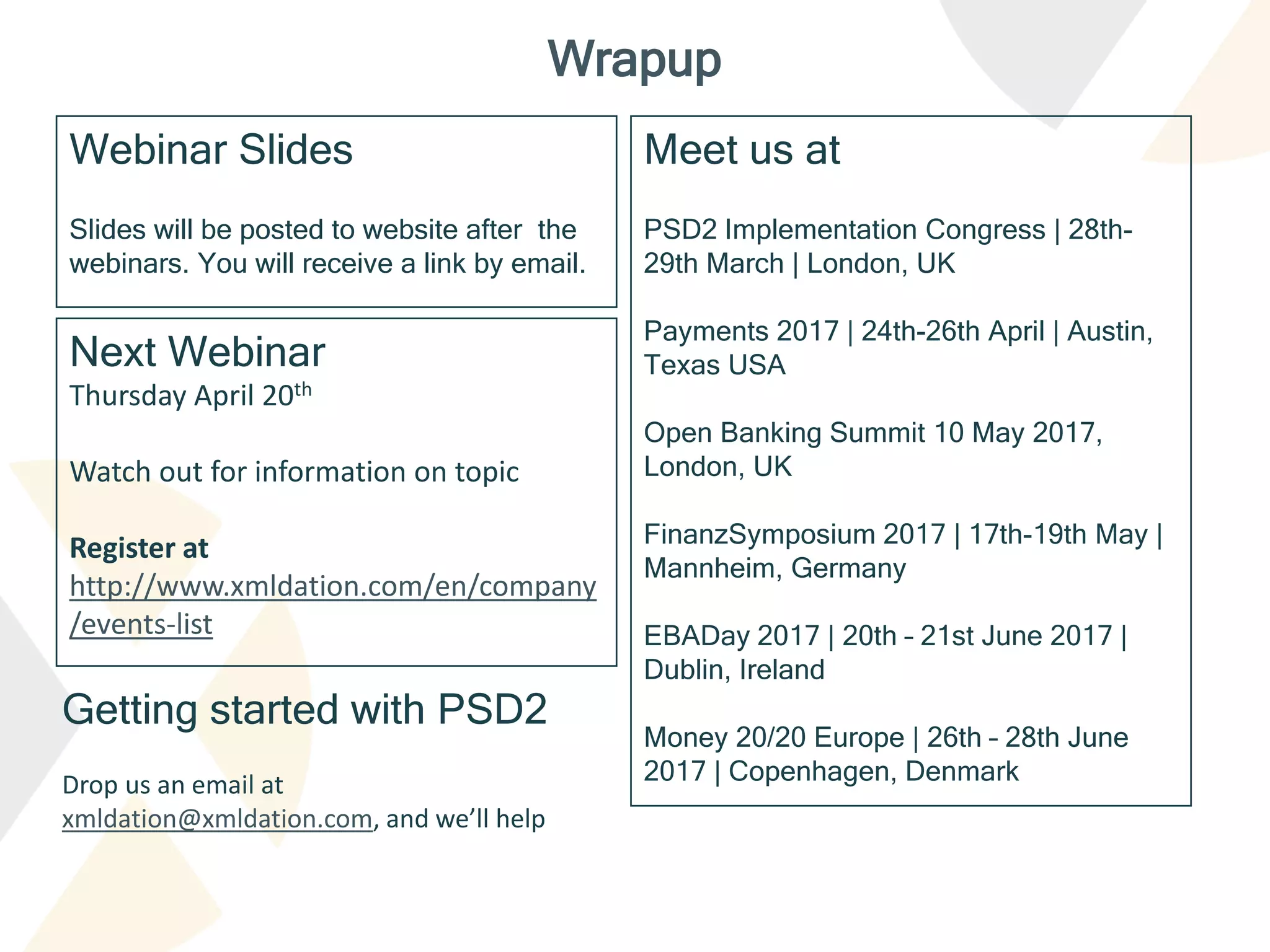 Webinar Slides
Slides will be posted to website after the
webinars. You will receive a link by email.
Wrapup
Getting started with PSD2
Drop us an email at
xmldation@xmldation.com, and we’ll help
Next Webinar
Thursday April 20th
Watch out for information on topic
Register at
http://www.xmldation.com/en/company
/events-list
Meet us at
PSD2 Implementation Congress | 28th-
29th March | London, UK
Payments 2017 | 24th-26th April | Austin,
Texas USA
Open Banking Summit 10 May 2017,
London, UK
FinanzSymposium 2017 | 17th-19th May |
Mannheim, Germany
EBADay 2017 | 20th – 21st June 2017 |
Dublin, Ireland
Money 20/20 Europe | 26th – 28th June
2017 | Copenhagen, Denmark
 