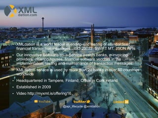 • XMLdation is a world leader in end-to-end testing of standardised
financial transaction messages : ISO 20022, SWIFT MT, JSON APIs
• Our innovative Software-as-a-Service assists banks, e-invoicing
providers, clearing houses, financial software vendors in the
implementation, testing and maintenance of transaction messages.
• XMLdation service is used by more than 20 banks in over 50 countries
worldwide
• Headquartered in Tampere, Finland; Office in Cork Ireland
• Established in 2009
• Video http://myxml.is/offering16
@api_lifecycle @xmldation
 