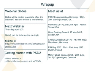 Webinar Slides
Slides will be posted to website after the
webinars. You will receive a link by email.
Wrapup
Getting started with PSD2
Drop us an email at
xmldation@xmldation.com, and we’ll help
Next Webinar
Thursday April 20th
Watch out for information on topic
Register at
http://www.xmldation.com/en/company
/events-list
Meet us at
PSD2 Implementation Congress | 28th-
29th March | London, UK
Payments 2017 | 24th-26th April | Austin,
Texas USA
Open Banking Summit 10 May 2017,
London, UK
FinanzSymposium 2017 | 17th-19th May |
Mannheim, Germany
EBADay 2017 | 20th – 21st June 2017 |
Dublin, Ireland
Money 20/20 Europe | 26th – 28th June
2017 | Copenhagen, Denmark
 