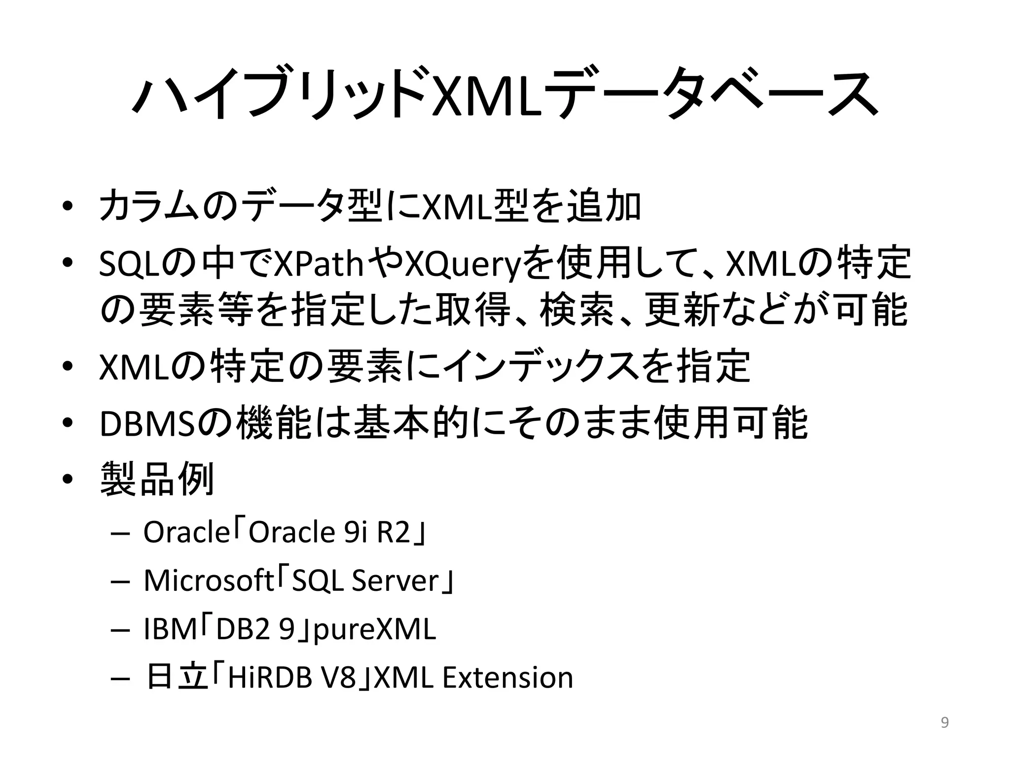 ハイブリッドXMLデータベース
• カラムのデータ型にXML型を追加
• SQLの中でXPathやXQueryを使用して、XMLの特定
  の要素等を指定した取得、検索、更新などが可能
• XMLの特定の要素にインデックスを指定
• DBMSの機能は基本的にそのまま使用可能
• 製品例
 –   Oracle「Oracle 9i R2」
 –   Microsoft「SQL Server」
 –   IBM「DB2 9」pureXML
 –   日立「HiRDB V8」XML Extension
                                   9
 