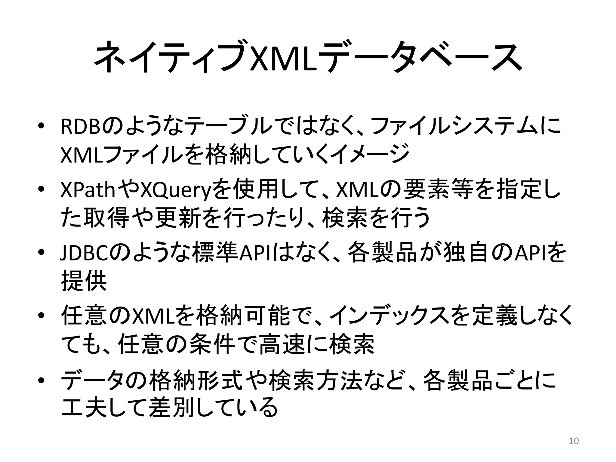 ネイティブXMLデータベース
• RDBのようなテーブルではなく、ファイルシステムに
  XMLファイルを格納していくイメージ
• XPathやXQueryを使用して、XMLの要素等を指定し
  た取得や更新を行ったり、検索を行う
• JDBCのような標準APIはなく、各製品が独自のAPIを
  提供
• 任意のXMLを格納可能で、インデックスを定義しなく
  ても、任意の条件で高速に検索
• データの格納形式や検索方法など、各製品ごとに
  工夫して差別している
                              10
 