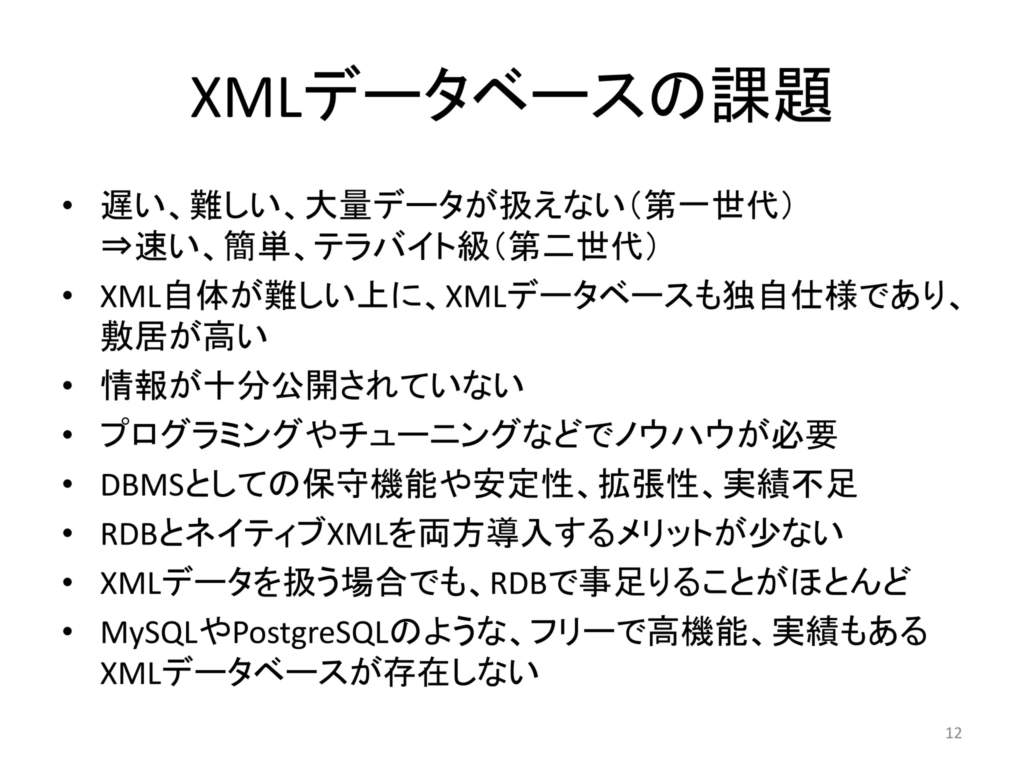 XMLデータベースの課題
• 遅い、難しい、大量データが扱えない（第一世代）
  ⇒速い、簡単、テラバイト級（第二世代）
• XML自体が難しい上に、XMLデータベースも独自仕様であり、
  敷居が高い
• 情報が十分公開されていない
• プログラミングやチューニングなどでノウハウが必要
• DBMSとしての保守機能や安定性、拡張性、実績不足
• RDBとネイティブXMLを両方導入するメリットが少ない
• XMLデータを扱う場合でも、RDBで事足りることがほとんど
• MySQLやPostgreSQLのような、フリーで高機能、実績もある
  XMLデータベースが存在しない
                                   12
 