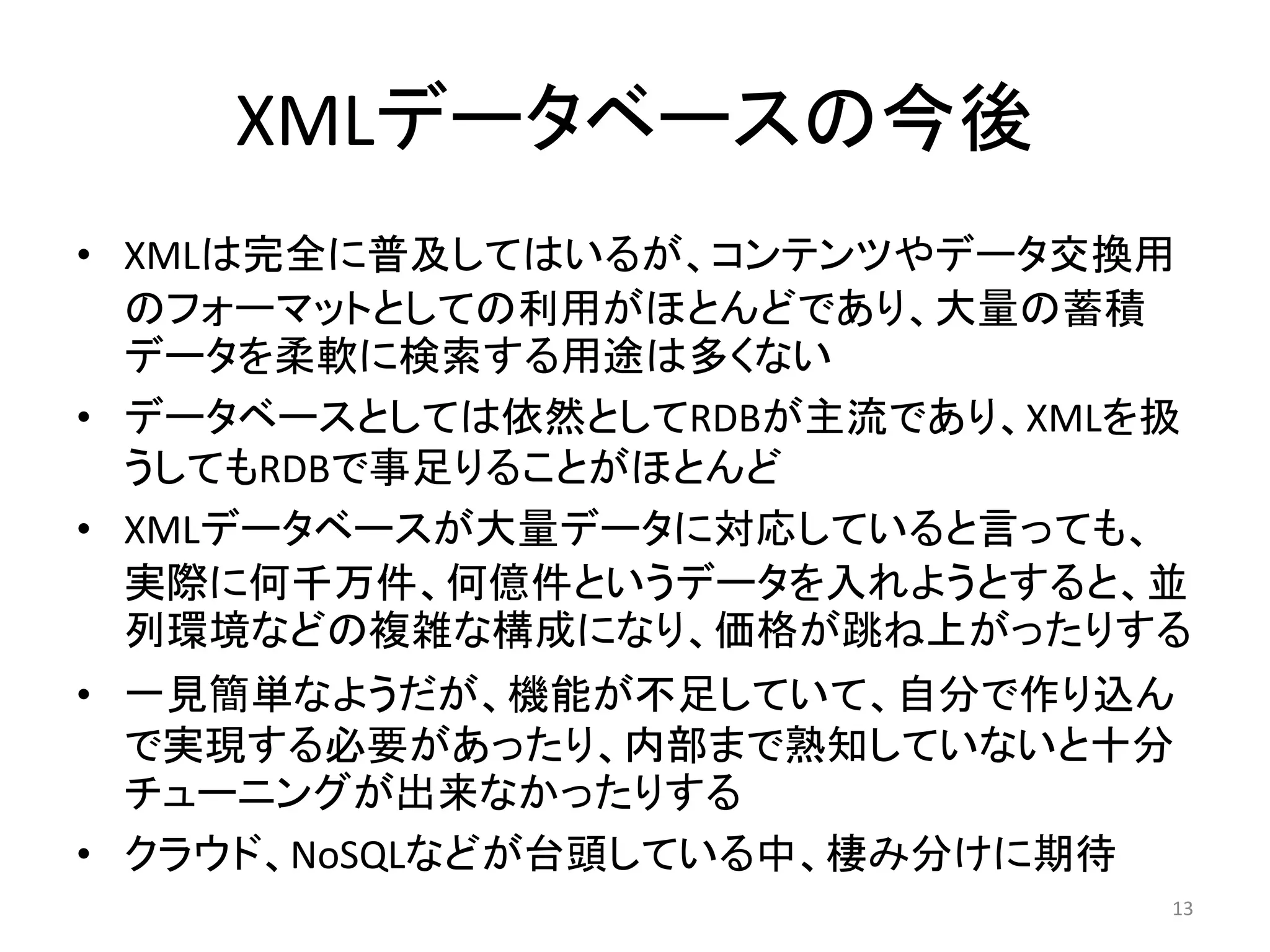 XMLデータベースの今後
• XMLは完全に普及してはいるが、コンテンツやデータ交換用
  のフォーマットとしての利用がほとんどであり、大量の蓄積
  データを柔軟に検索する用途は多くない
• データベースとしては依然としてRDBが主流であり、XMLを扱
  うしてもRDBで事足りることがほとんど
• XMLデータベースが大量データに対応していると言っても、
  実際に何千万件、何億件というデータを入れようとすると、並
  列環境などの複雑な構成になり、価格が跳ね上がったりする
• 一見簡単なようだが、機能が不足していて、自分で作り込ん
  で実現する必要があったり、内部まで熟知していないと十分
  チューニングが出来なかったりする
• クラウド、NoSQLなどが台頭している中、棲み分けに期待
                               13
 