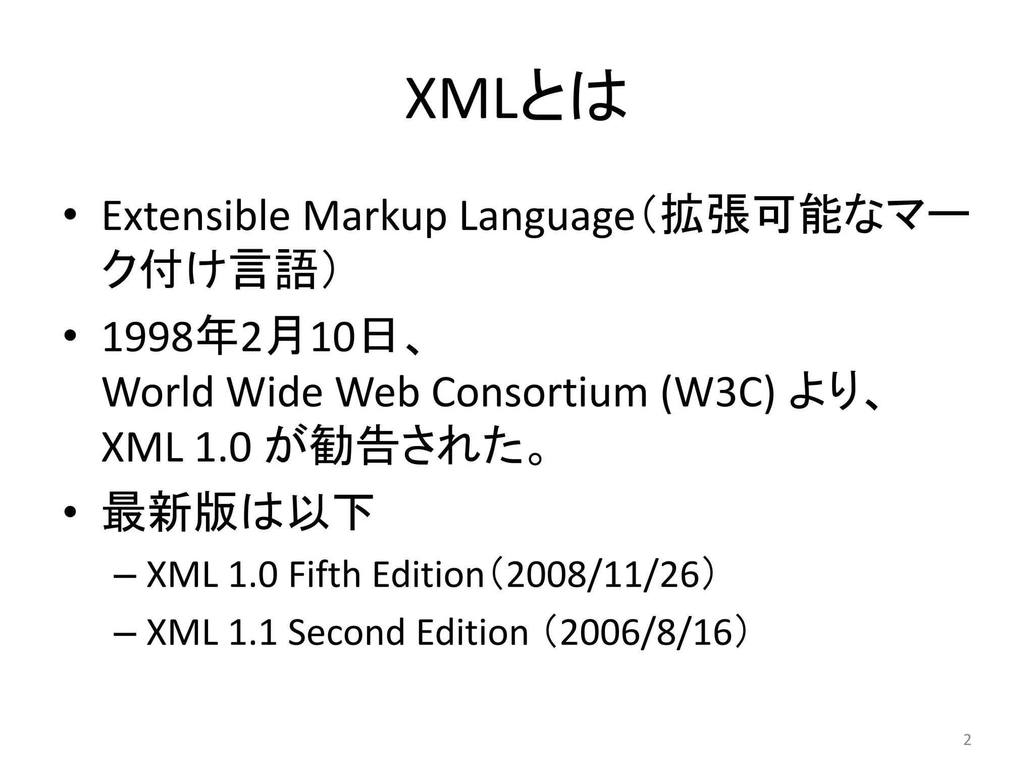 XMLとは
• Extensible Markup Language（拡張可能なマー
  ク付け言語）
• 1998年2月10日、
  World Wide Web Consortium (W3C) より、
  XML 1.0 が勧告された。
• 最新版は以下
  – XML 1.0 Fifth Edition（2008/11/26）
  – XML 1.1 Second Edition （2006/8/16）

                                         2
 