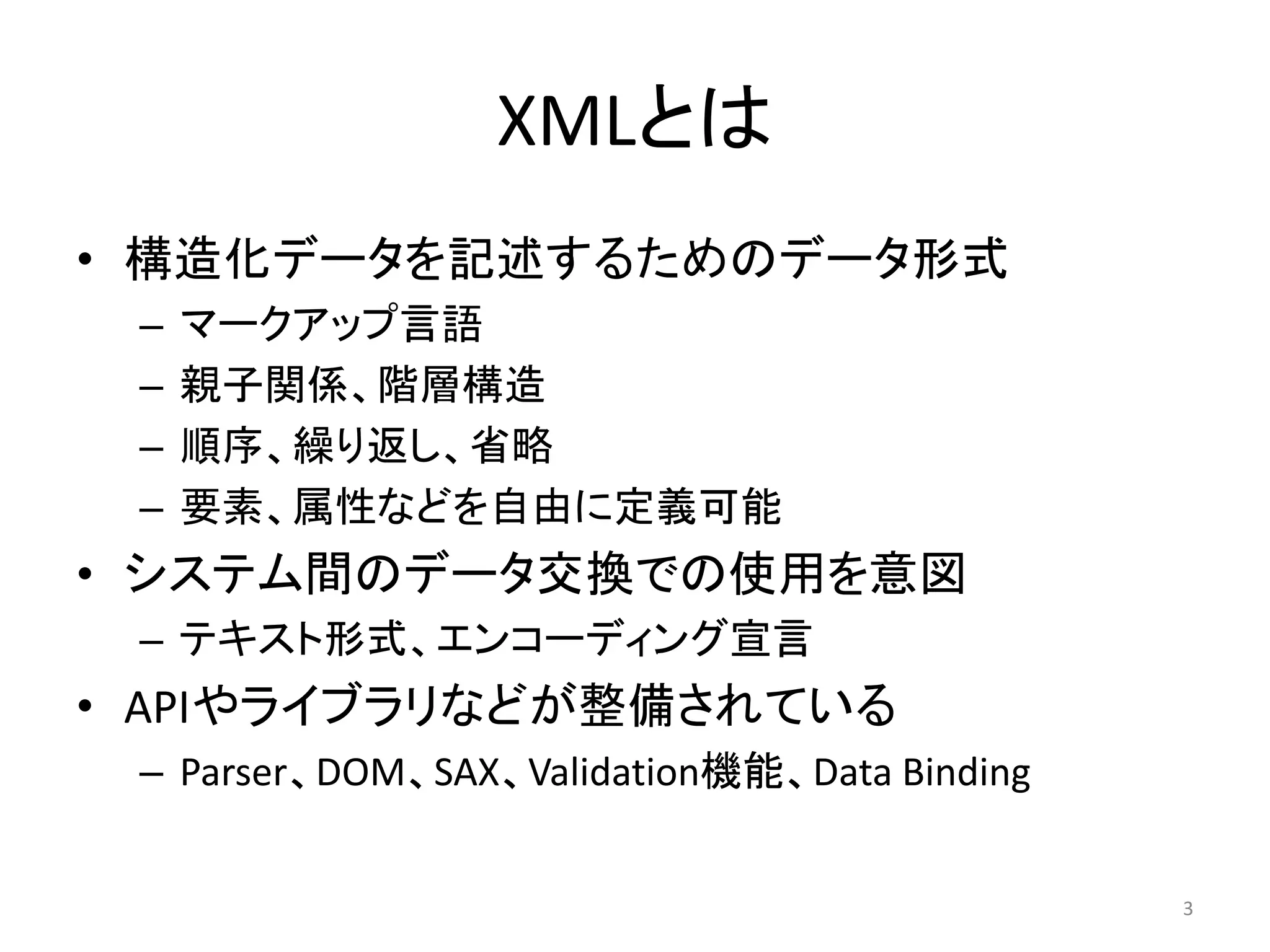 XMLとは
• 構造化データを記述するためのデータ形式
 –   マークアップ言語
 –   親子関係、階層構造
 –   順序、繰り返し、省略
 –   要素、属性などを自由に定義可能
• システム間のデータ交換での使用を意図
 – テキスト形式、エンコーディング宣言
• APIやライブラリなどが整備されている
 – Parser、DOM、SAX、Validation機能、Data Binding


                                              3
 