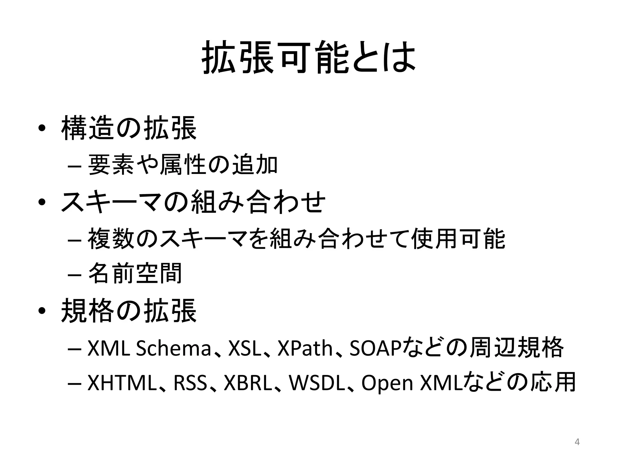 拡張可能とは
• 構造の拡張
 – 要素や属性の追加
• スキーマの組み合わせ
 – 複数のスキーマを組み合わせて使用可能
 – 名前空間
• 規格の拡張
 – XML Schema、XSL、XPath、SOAPなどの周辺規格
 – XHTML、RSS、XBRL、WSDL、Open XMLなどの応用

                                   4
 