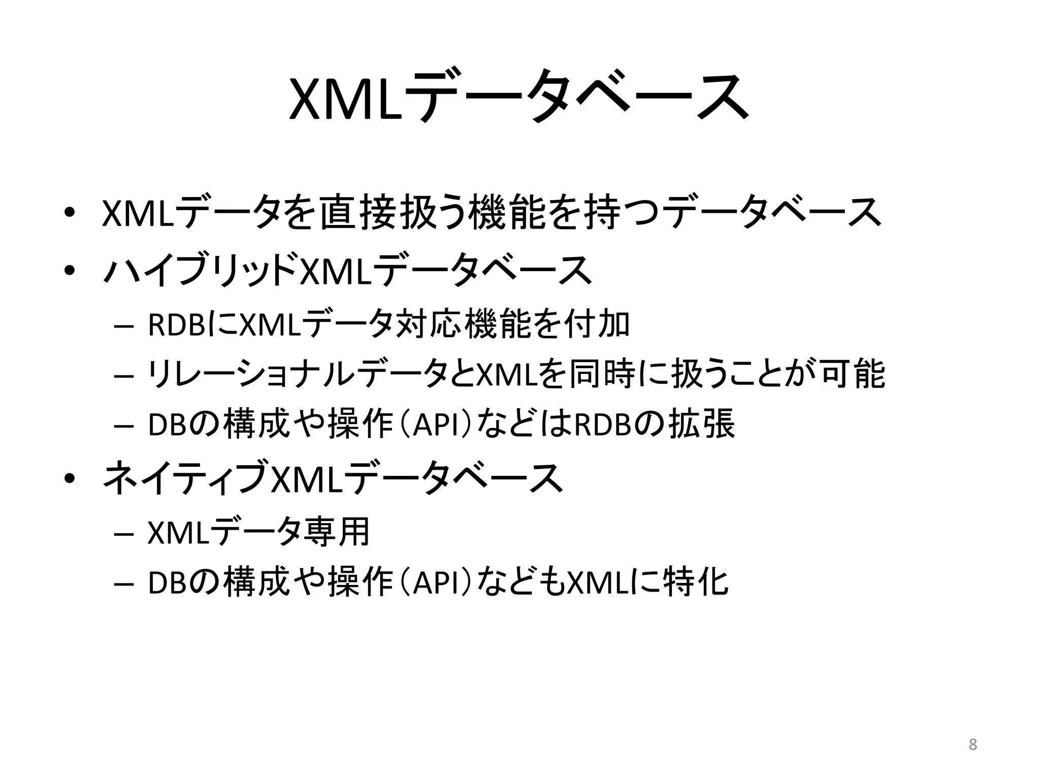XMLデータベース
• XMLデータを直接扱う機能を持つデータベース
• ハイブリッドXMLデータベース
 – RDBにXMLデータ対応機能を付加
 – リレーショナルデータとXMLを同時に扱うことが可能
 – DBの構成や操作（API）などはRDBの拡張
• ネイティブXMLデータベース
 – XMLデータ専用
 – DBの構成や操作（API）などもXMLに特化



                               8
 