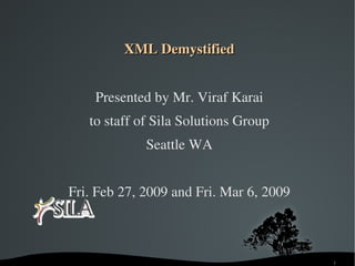 XML Demystified


        Presented by Mr. Viraf Karai
       to staff of Sila Solutions Group
                 Seattle WA


    Fri. Feb 27, 2009 and Fri. Mar 6, 2009



                                             1
 