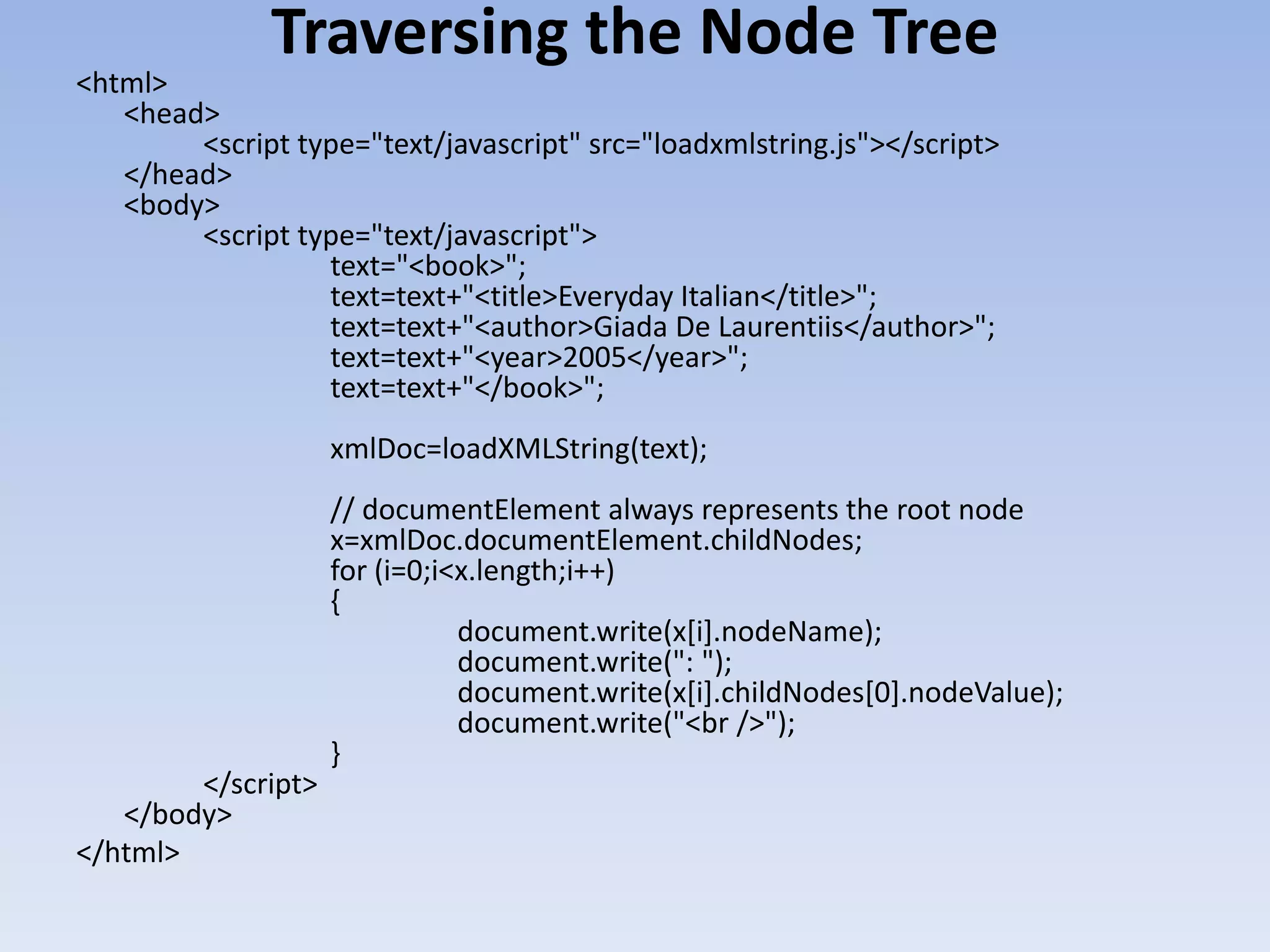 Traversing the Node Tree
<html>
   <head>
        <script type="text/javascript" src="loadxmlstring.js"></script>
   </head>
   <body>
        <script type="text/javascript">
                  text="<book>";
                  text=text+"<title>Everyday Italian</title>";
                  text=text+"<author>Giada De Laurentiis</author>";
                  text=text+"<year>2005</year>";
                  text=text+"</book>";
                    xmlDoc=loadXMLString(text);
                    // documentElement always represents the root node
                    x=xmlDoc.documentElement.childNodes;
                    for (i=0;i<x.length;i++)
                    {
                               document.write(x[i].nodeName);
                               document.write(": ");
                               document.write(x[i].childNodes[0].nodeValue);
                               document.write("<br />");
                    }
        </script>
   </body>
</html>
 