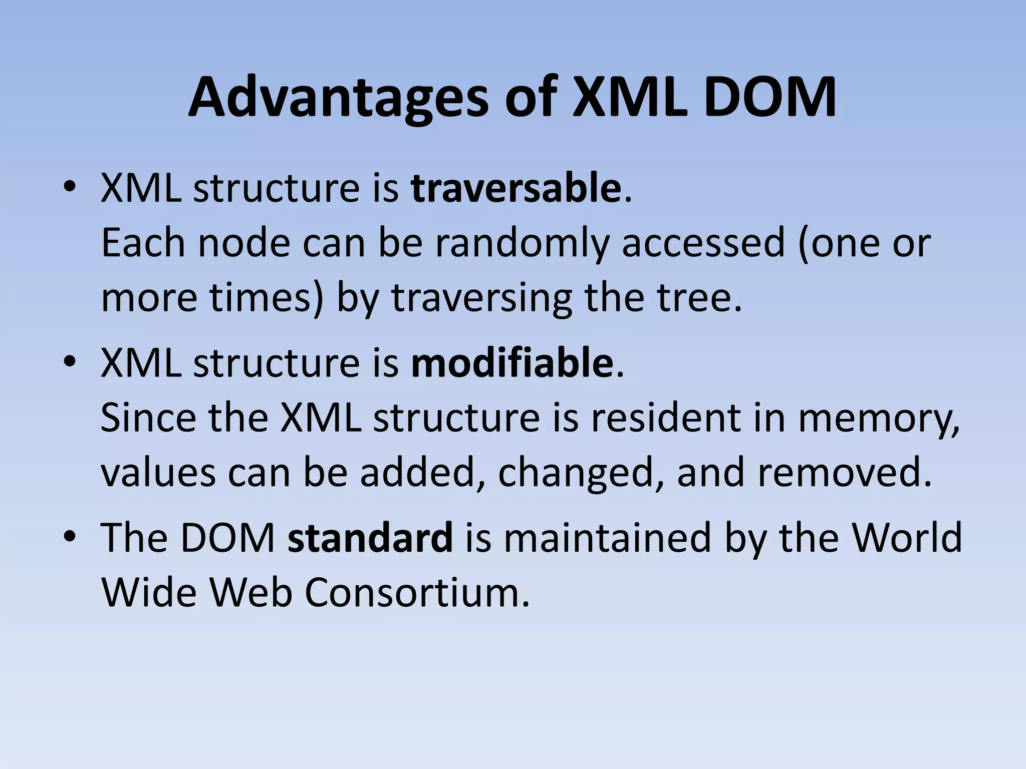 Advantages of XML DOM
&bull; XML structure is traversable.
  Each node can be randomly accessed (one or
  more times) by traversing the tree.
&bull; XML structure is modifiable.
  Since the XML structure is resident in memory,
  values can be added, changed, and removed.
&bull; The DOM standard is maintained by the World
  Wide Web Consortium.
 