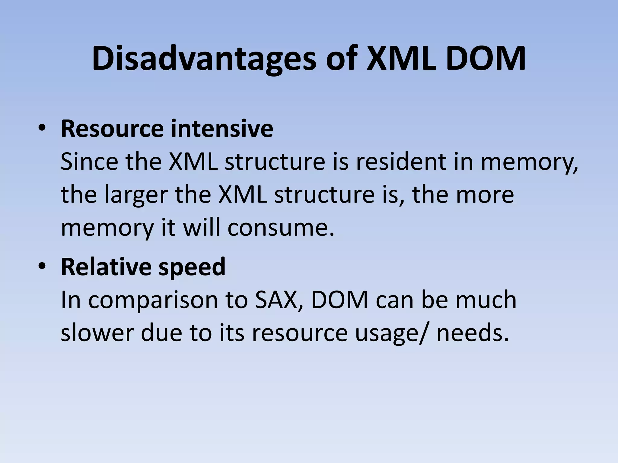 Disadvantages of XML DOM
&bull; Resource intensive
  Since the XML structure is resident in memory,
  the larger the XML structure is, the more
  memory it will consume.
&bull; Relative speed
  In comparison to SAX, DOM can be much
  slower due to its resource usage/ needs.
 