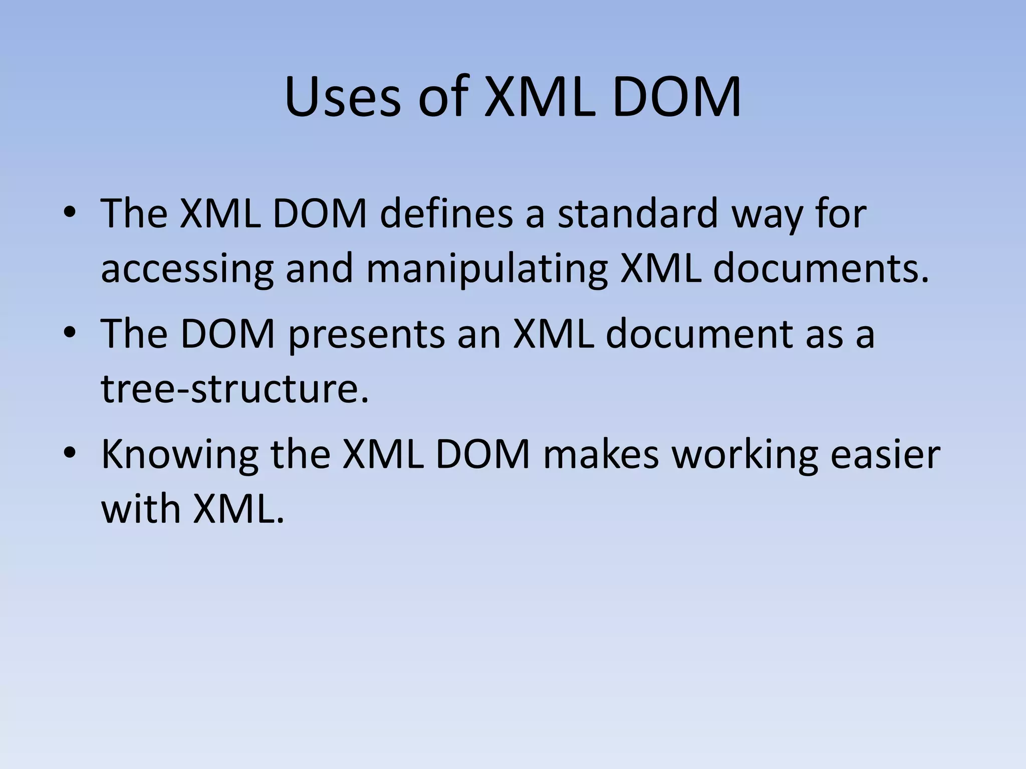 Uses of XML DOM
&bull; The XML DOM defines a standard way for
  accessing and manipulating XML documents.
&bull; The DOM presents an XML document as a
  tree-structure.
&bull; Knowing the XML DOM makes working easier
  with XML.
 
