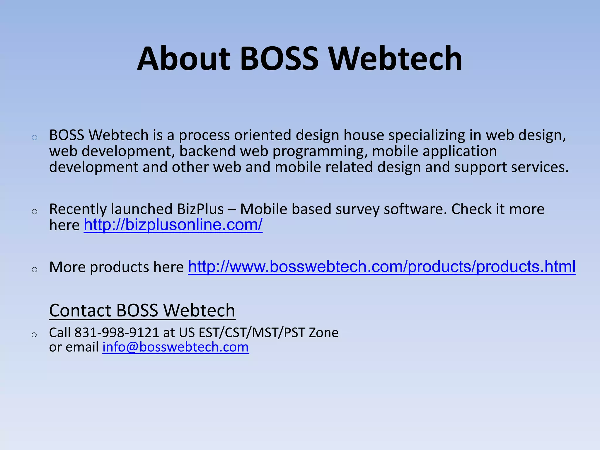 About BOSS Webtech
o   BOSS Webtech is a process oriented design house specializing in web design,
    web development, backend web programming, mobile application
    development and other web and mobile related design and support services.

o   Recently launched BizPlus &ndash; Mobile based survey software. Check it more
    here http://bizplusonline.com/

o   More products here http://www.bosswebtech.com/products/products.html

    Contact BOSS Webtech
o   Call 831-998-9121 at US EST/CST/MST/PST Zone
    or email info@bosswebtech.com
 