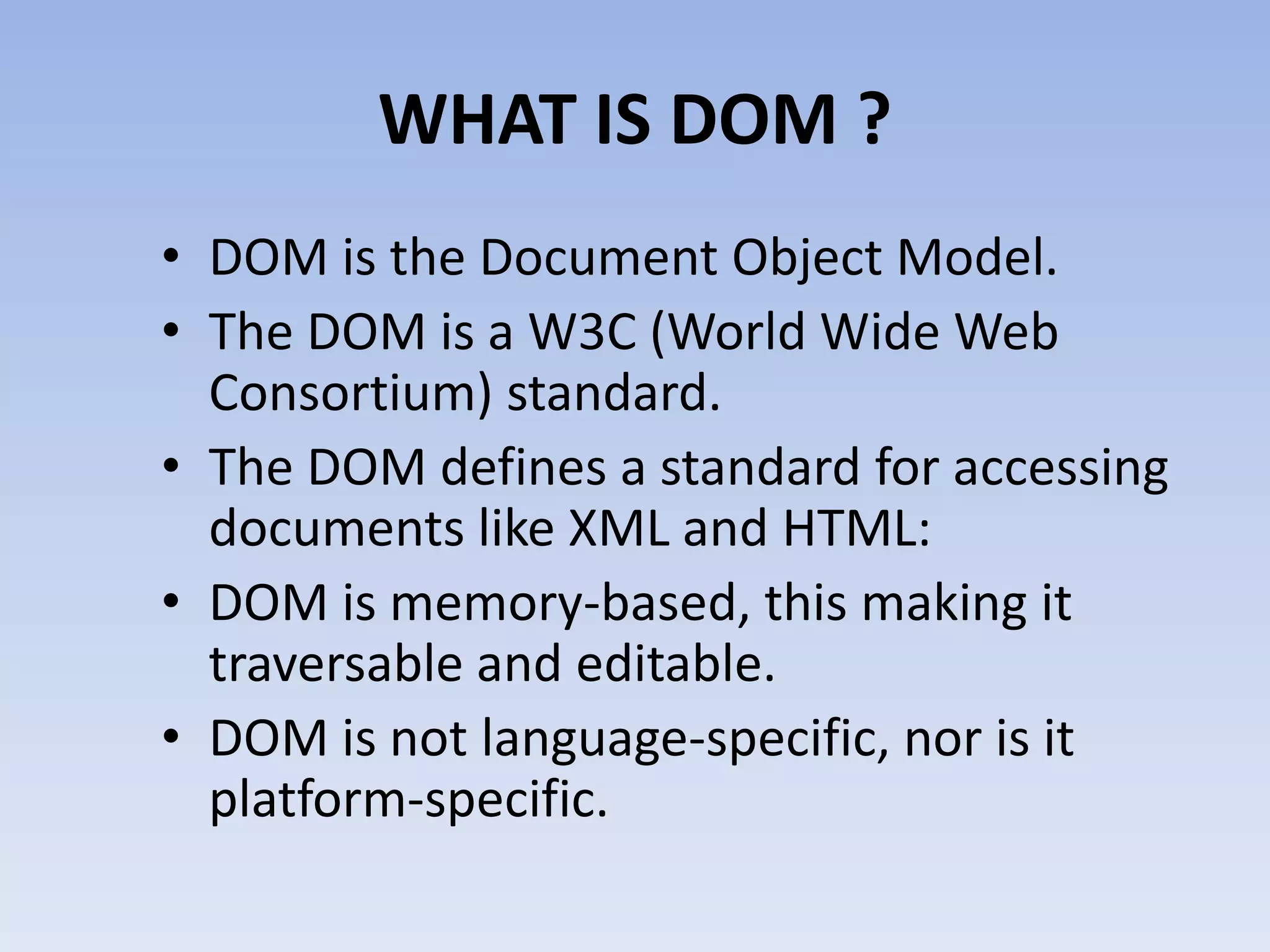 WHAT IS DOM ?
&bull; DOM is the Document Object Model.
&bull; The DOM is a W3C (World Wide Web
  Consortium) standard.
&bull; The DOM defines a standard for accessing
  documents like XML and HTML:
&bull; DOM is memory-based, this making it
  traversable and editable.
&bull; DOM is not language-specific, nor is it
  platform-specific.
 