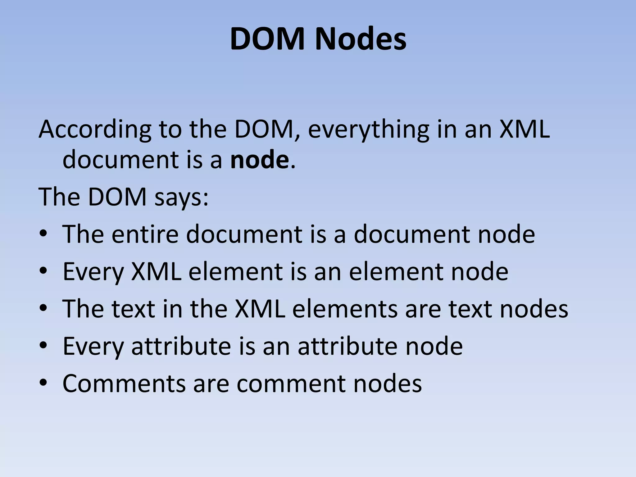 DOM Nodes

According to the DOM, everything in an XML
  document is a node.
The DOM says:
&bull; The entire document is a document node
&bull; Every XML element is an element node
&bull; The text in the XML elements are text nodes
&bull; Every attribute is an attribute node
&bull; Comments are comment nodes
 