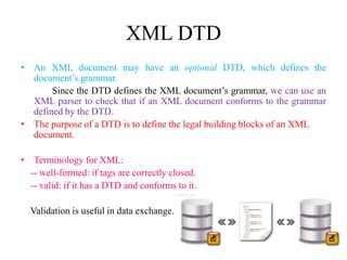 XML DTD
• An XML document may have an optional DTD, which defines the
document’s grammar.
Since the DTD defines the XML document’s grammar, we can use an
XML parser to check that if an XML document conforms to the grammar
defined by the DTD.
• The purpose of a DTD is to define the legal building blocks of an XML
document.
• Terminology for XML:
-- well-formed: if tags are correctly closed.
-- valid: if it has a DTD and conforms to it.
Validation is useful in data exchange.
 