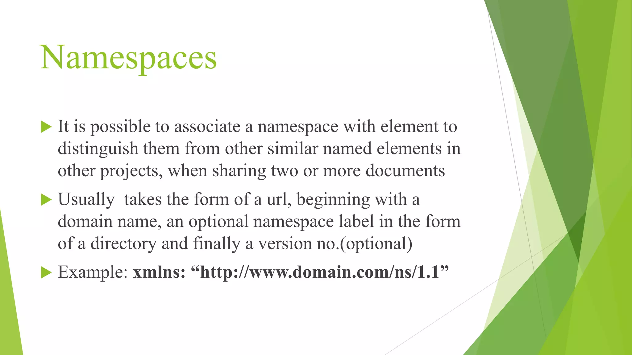Namespaces  It is possible to associate a namespace with element to distinguish them from other similar named elements in other projects, when sharing two or more documents  Usually takes the form of a url, beginning with a domain name, an optional namespace label in the form of a directory and finally a version no.(optional)  Example: xmlns: “http://www.domain.com/ns/1.1” 
