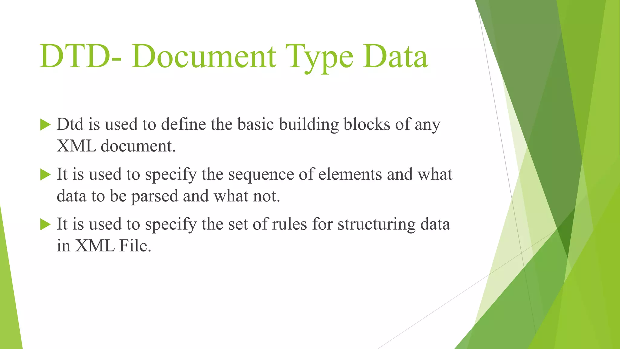 DTD- Document Type Data  Dtd is used to define the basic building blocks of any XML document.  It is used to specify the sequence of elements and what data to be parsed and what not.  It is used to specify the set of rules for structuring data in XML File. 