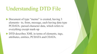 Understanding DTD File
 Document of type “memo” is created, having 3
elements– to, from, message, each having data type
PCDATA- parsed character data, which refers to
everything except mark-up
 DTD describes XML in terms of elements, tags,
attributes, entities, PCDATA and CDATA.
 