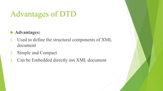 Advantages of DTD
 Advantages:
1. Used to define the structural components of XML
document
2. Simple and Compact
3. Can be Embedded directly inn XML document
 
