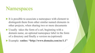 Namespaces
 It is possible to associate a namespace with element to
distinguish them from other similar named elements in
other projects, when sharing two or more documents
 Usually takes the form of a url, beginning with a
domain name, an optional namespace label in the form
of a directory and finally a version no.(optional)
 Example: xmlns: “http://www.domain.com/ns/1.1”
 