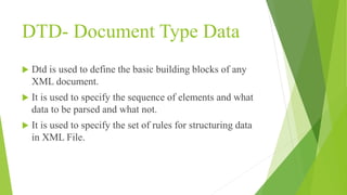 DTD- Document Type Data
 Dtd is used to define the basic building blocks of any
XML document.
 It is used to specify the sequence of elements and what
data to be parsed and what not.
 It is used to specify the set of rules for structuring data
in XML File.
 