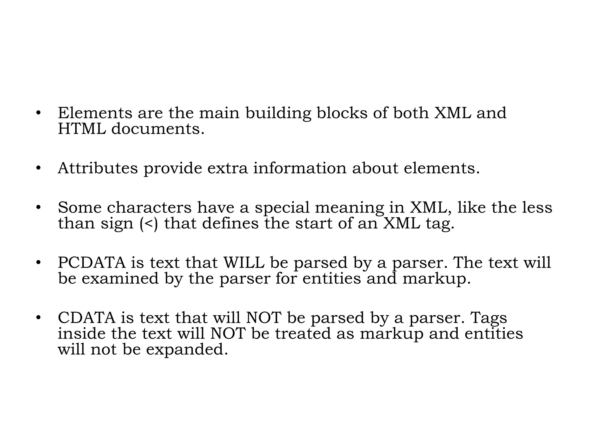 • Elements are the main building blocks of both XML and
HTML documents.
• Attributes provide extra information about elements.
• Some characters have a special meaning in XML, like the less
than sign (<) that defines the start of an XML tag.
• PCDATA is text that WILL be parsed by a parser. The text will
be examined by the parser for entities and markup.
• CDATA is text that will NOT be parsed by a parser. Tags
inside the text will NOT be treated as markup and entities
will not be expanded.
 