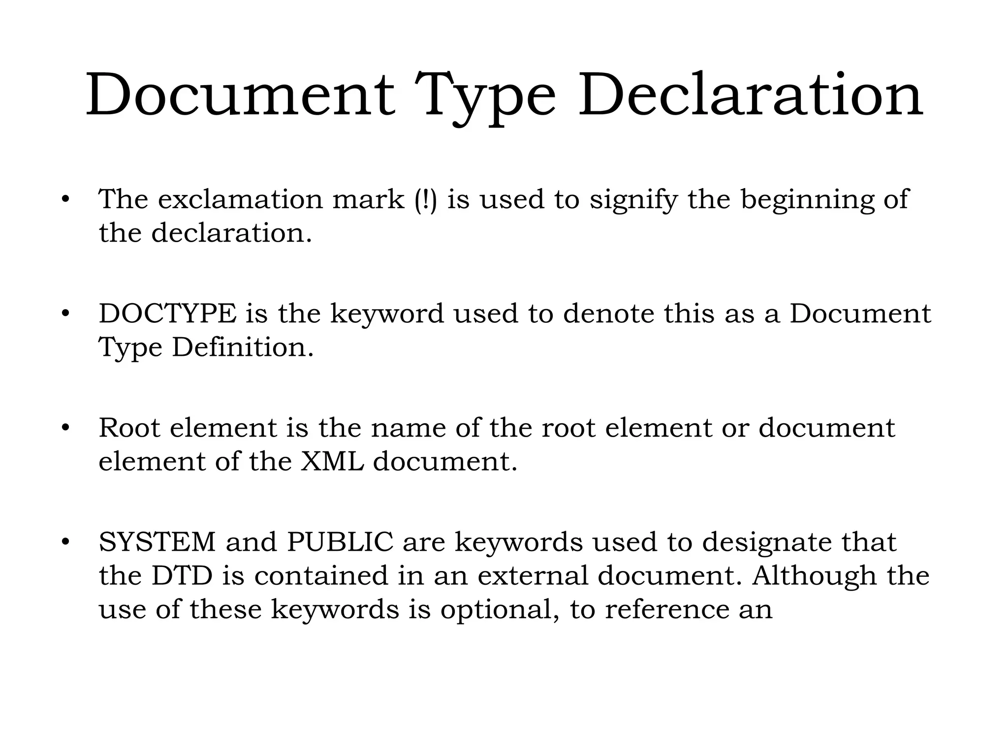 Document Type Declaration
• The exclamation mark (!) is used to signify the beginning of
the declaration.
• DOCTYPE is the keyword used to denote this as a Document
Type Definition.
• Root element is the name of the root element or document
element of the XML document.
• SYSTEM and PUBLIC are keywords used to designate that
the DTD is contained in an external document. Although the
use of these keywords is optional, to reference an
 