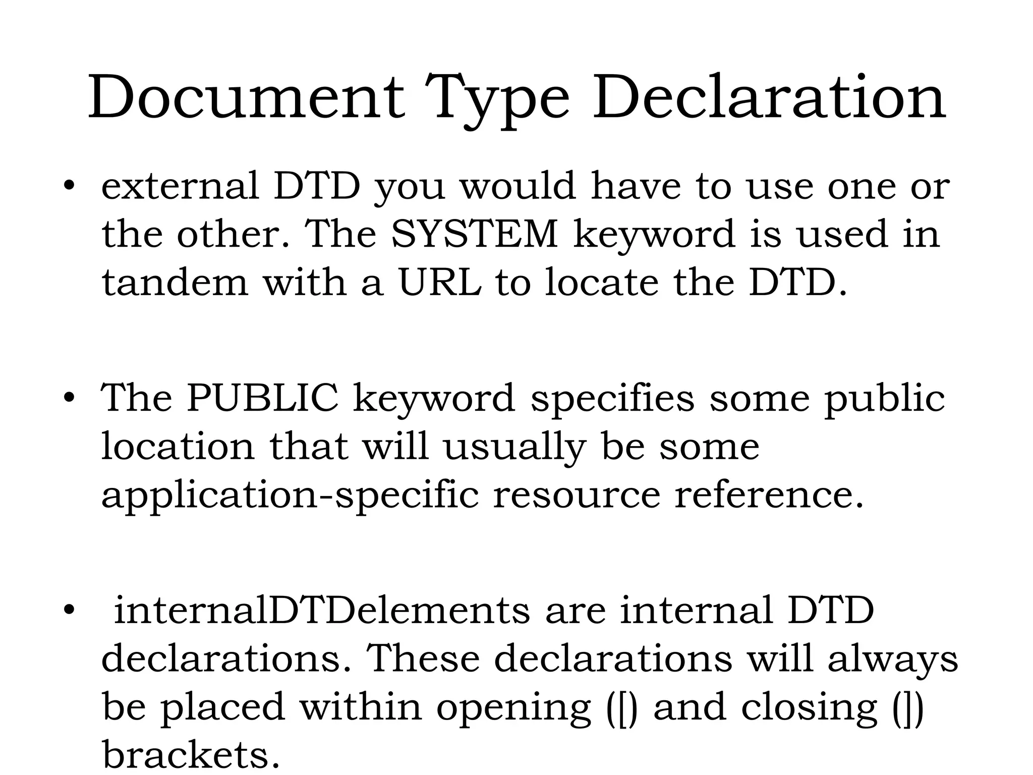 Document Type Declaration
• external DTD you would have to use one or
the other. The SYSTEM keyword is used in
tandem with a URL to locate the DTD.
• The PUBLIC keyword specifies some public
location that will usually be some
application-specific resource reference.
• internalDTDelements are internal DTD
declarations. These declarations will always
be placed within opening ([) and closing (])
brackets.
 
