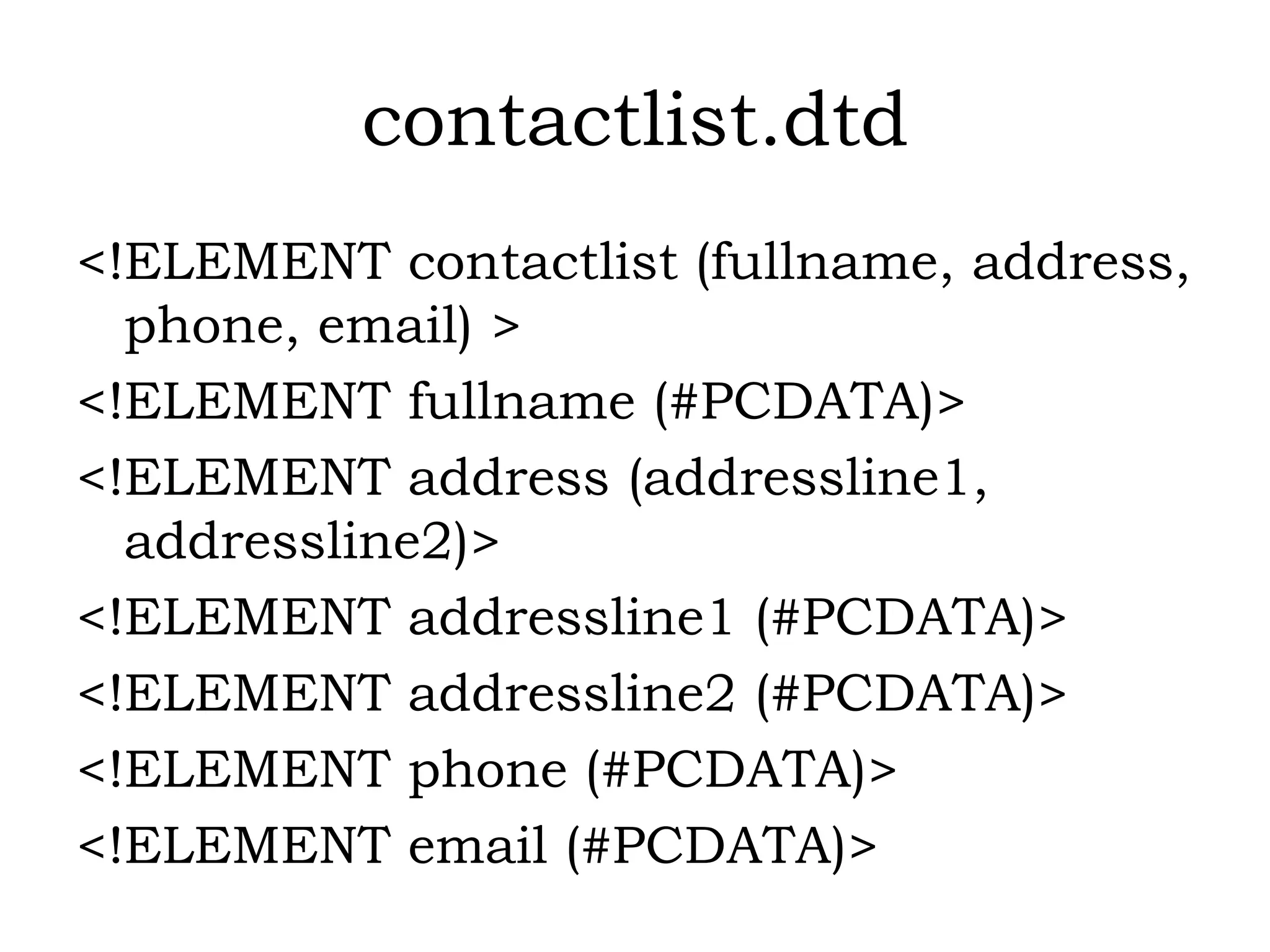 contactlist.dtd
<!ELEMENT contactlist (fullname, address,
phone, email) >
<!ELEMENT fullname (#PCDATA)>
<!ELEMENT address (addressline1,
addressline2)>
<!ELEMENT addressline1 (#PCDATA)>
<!ELEMENT addressline2 (#PCDATA)>
<!ELEMENT phone (#PCDATA)>
<!ELEMENT email (#PCDATA)>
 