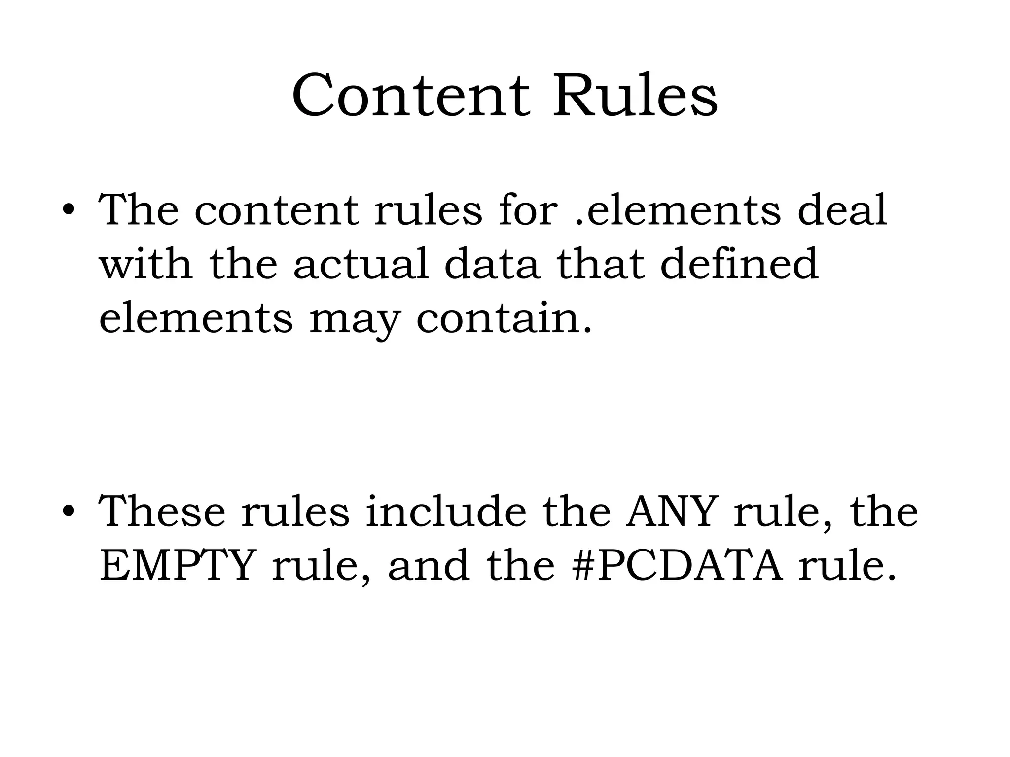 Content Rules
• The content rules for .elements deal
with the actual data that defined
elements may contain.
• These rules include the ANY rule, the
EMPTY rule, and the #PCDATA rule.
 