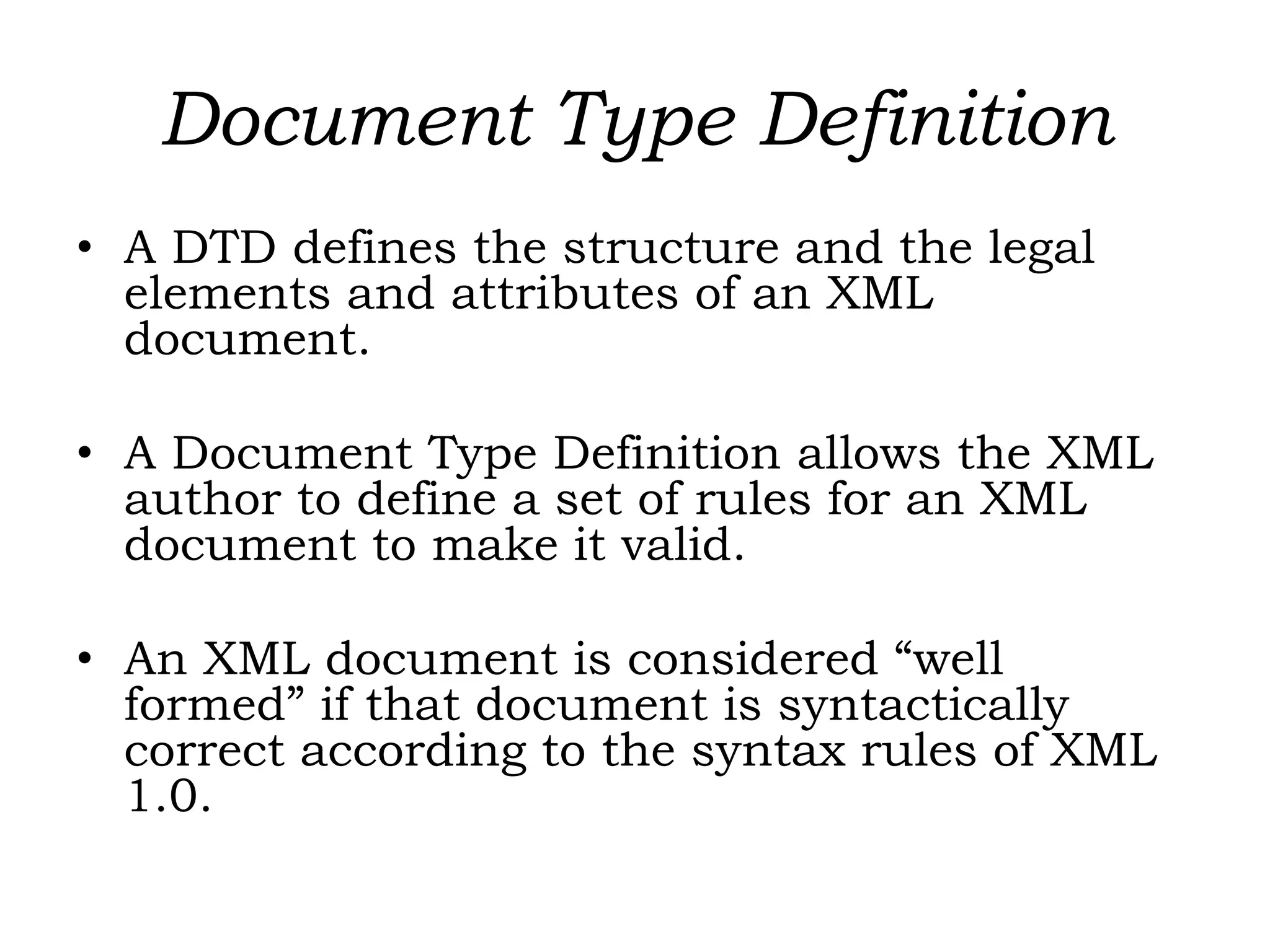 Document Type Definition
• A DTD defines the structure and the legal
elements and attributes of an XML
document.
• A Document Type Definition allows the XML
author to define a set of rules for an XML
document to make it valid.
• An XML document is considered “well
formed” if that document is syntactically
correct according to the syntax rules of XML
1.0.
 