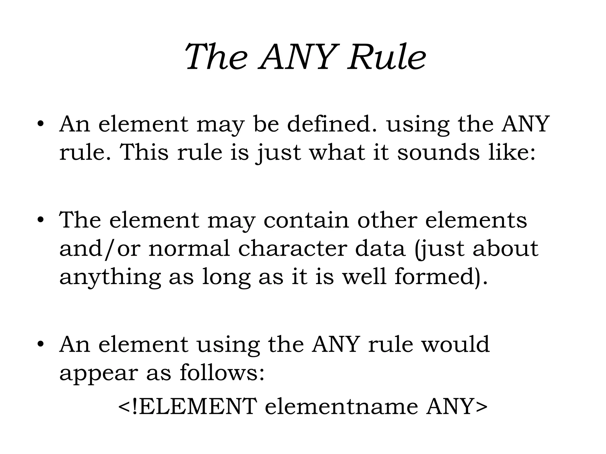 The ANY Rule
• An element may be defined. using the ANY
rule. This rule is just what it sounds like:
• The element may contain other elements
and/or normal character data (just about
anything as long as it is well formed).
• An element using the ANY rule would
appear as follows:
<!ELEMENT elementname ANY>
 
