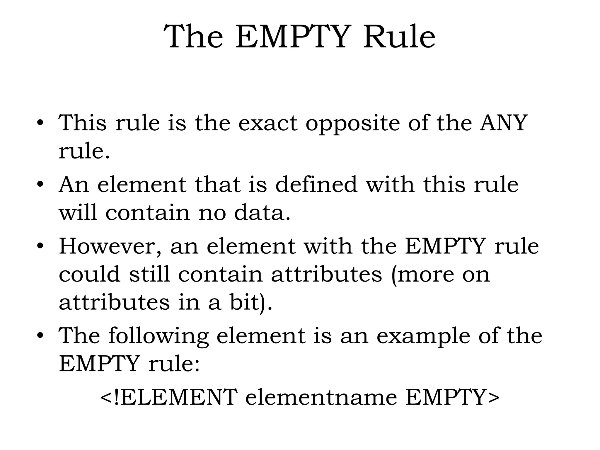 The EMPTY Rule
• This rule is the exact opposite of the ANY
rule.
• An element that is defined with this rule
will contain no data.
• However, an element with the EMPTY rule
could still contain attributes (more on
attributes in a bit).
• The following element is an example of the
EMPTY rule:
<!ELEMENT elementname EMPTY>
 
