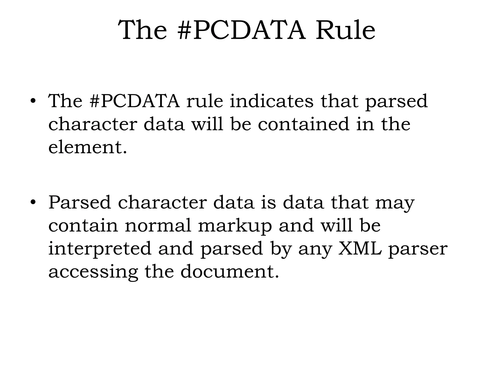 The #PCDATA Rule
• The #PCDATA rule indicates that parsed
character data will be contained in the
element.
• Parsed character data is data that may
contain normal markup and will be
interpreted and parsed by any XML parser
accessing the document.
 