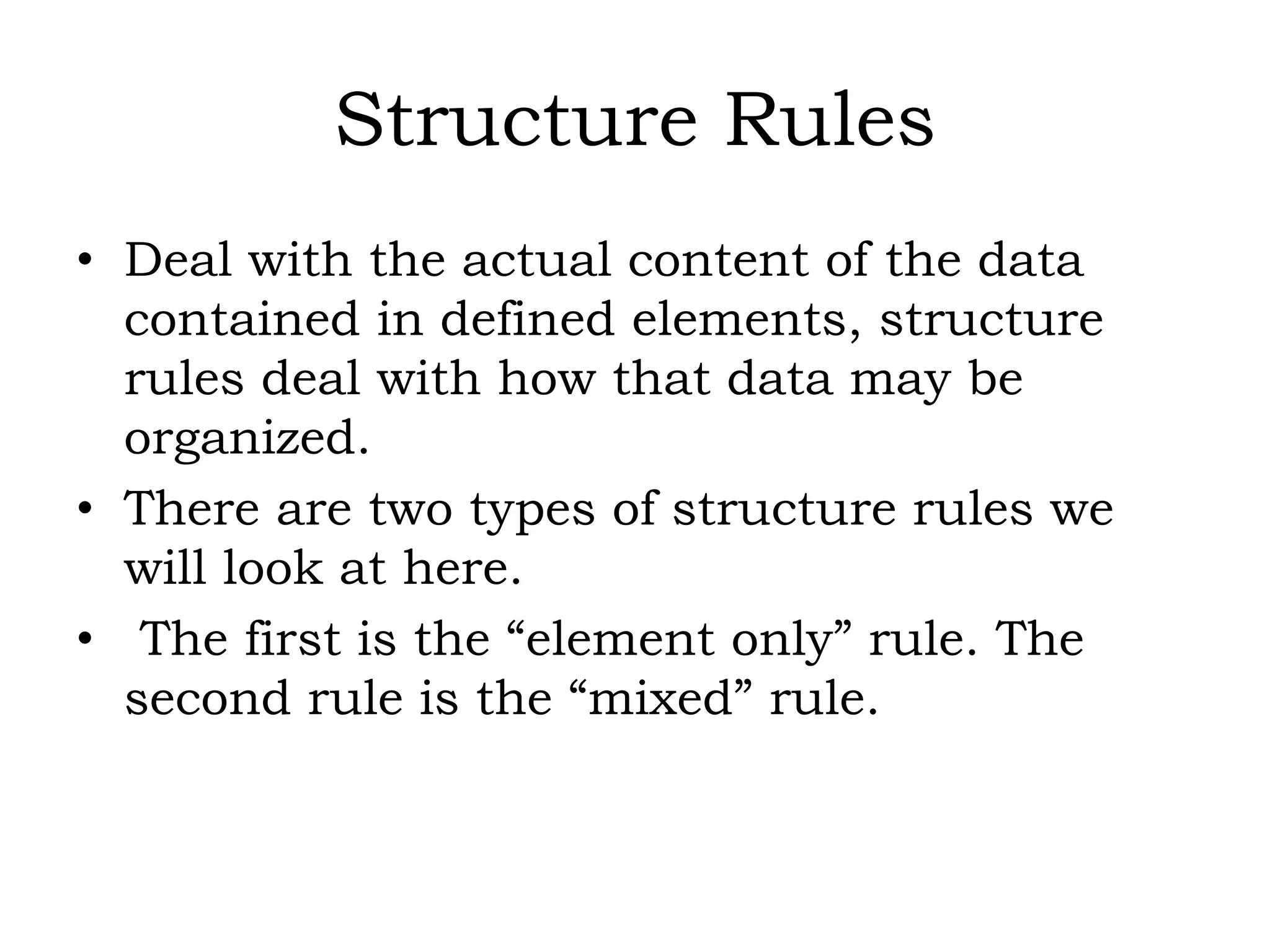 Structure Rules
• Deal with the actual content of the data
contained in defined elements, structure
rules deal with how that data may be
organized.
• There are two types of structure rules we
will look at here.
• The first is the “element only” rule. The
second rule is the “mixed” rule.
 