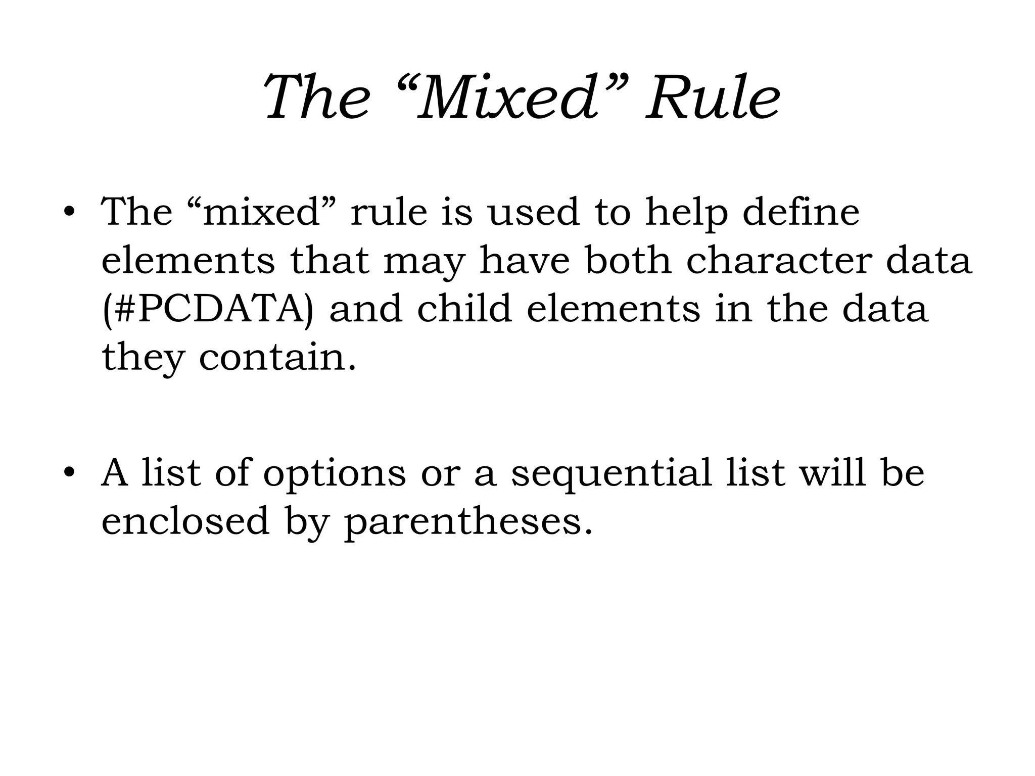 The “Mixed” Rule
• The “mixed” rule is used to help define
elements that may have both character data
(#PCDATA) and child elements in the data
they contain.
• A list of options or a sequential list will be
enclosed by parentheses.
 