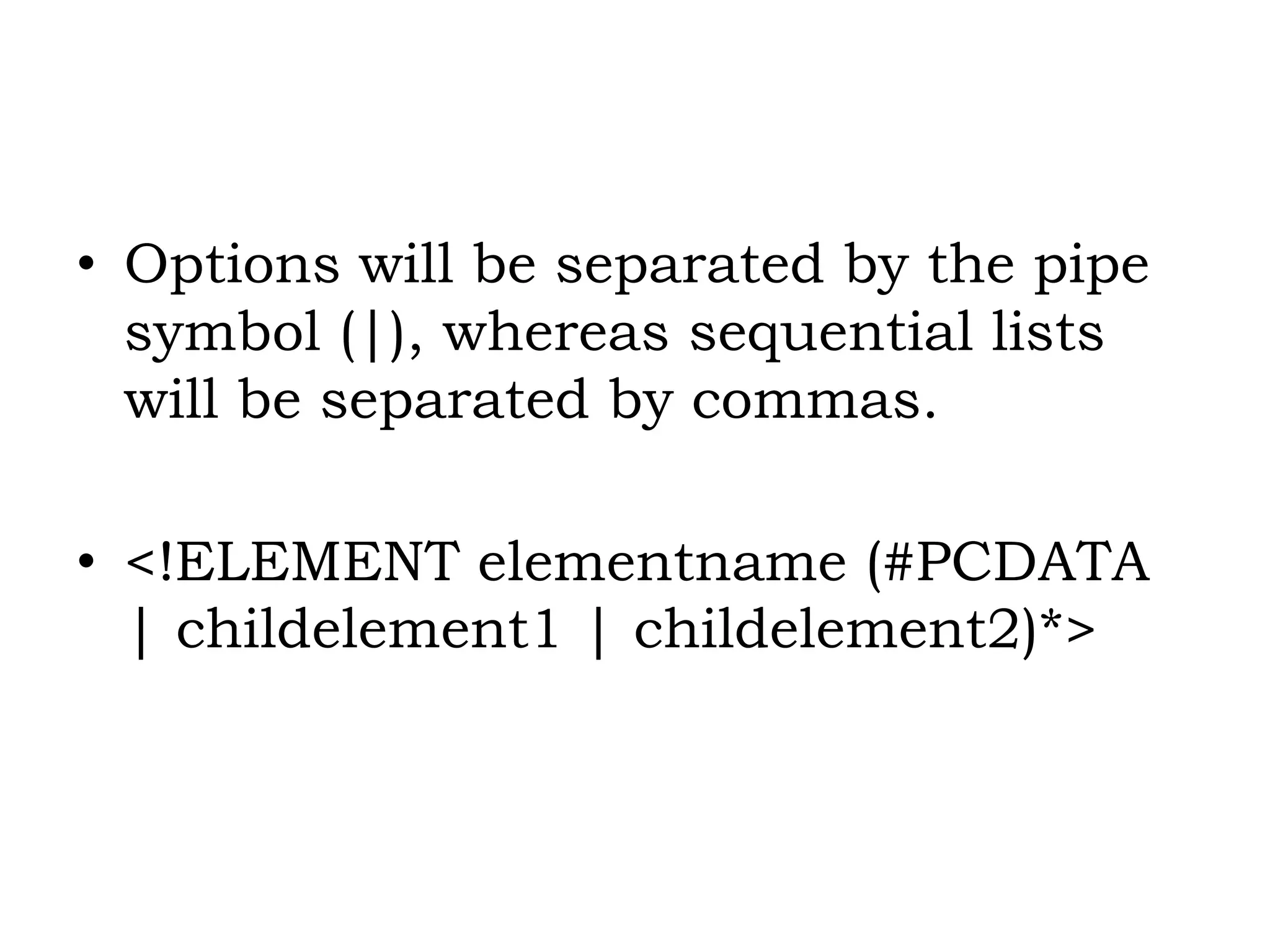 • Options will be separated by the pipe
symbol (|), whereas sequential lists
will be separated by commas.
• <!ELEMENT elementname (#PCDATA
| childelement1 | childelement2)*>
 