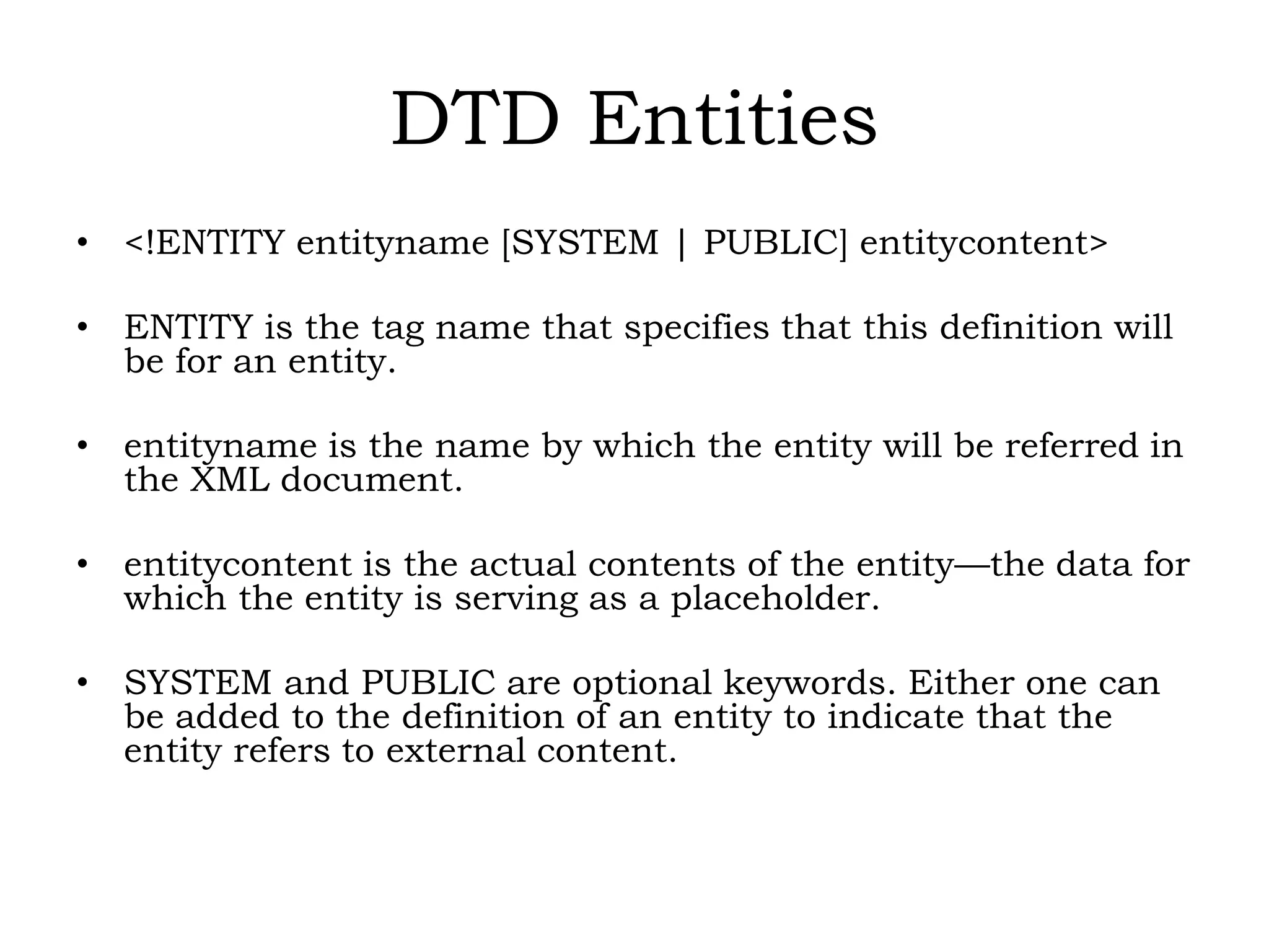 DTD Entities
• <!ENTITY entityname [SYSTEM | PUBLIC] entitycontent>
• ENTITY is the tag name that specifies that this definition will
be for an entity.
• entityname is the name by which the entity will be referred in
the XML document.
• entitycontent is the actual contents of the entity—the data for
which the entity is serving as a placeholder.
• SYSTEM and PUBLIC are optional keywords. Either one can
be added to the definition of an entity to indicate that the
entity refers to external content.
 