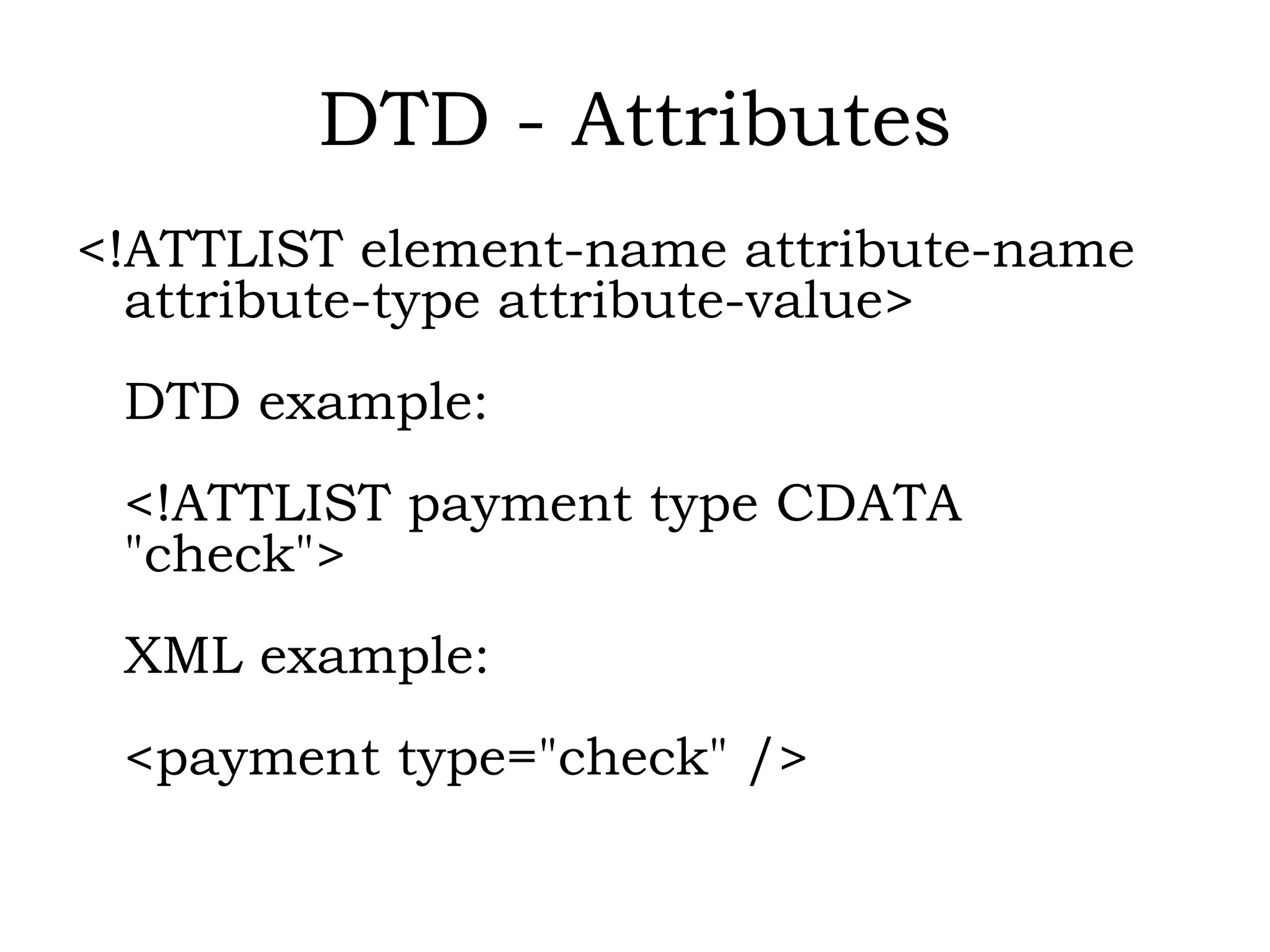 DTD - Attributes
<!ATTLIST element-name attribute-name
attribute-type attribute-value>
DTD example:
<!ATTLIST payment type CDATA
"check">
XML example:
<payment type="check" />
 