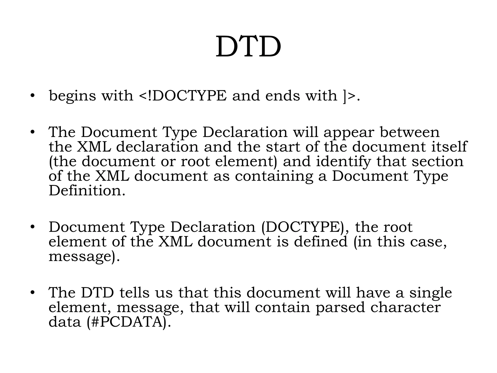 DTD
• begins with <!DOCTYPE and ends with ]>.
• The Document Type Declaration will appear between
the XML declaration and the start of the document itself
(the document or root element) and identify that section
of the XML document as containing a Document Type
Definition.
• Document Type Declaration (DOCTYPE), the root
element of the XML document is defined (in this case,
message).
• The DTD tells us that this document will have a single
element, message, that will contain parsed character
data (#PCDATA).
 